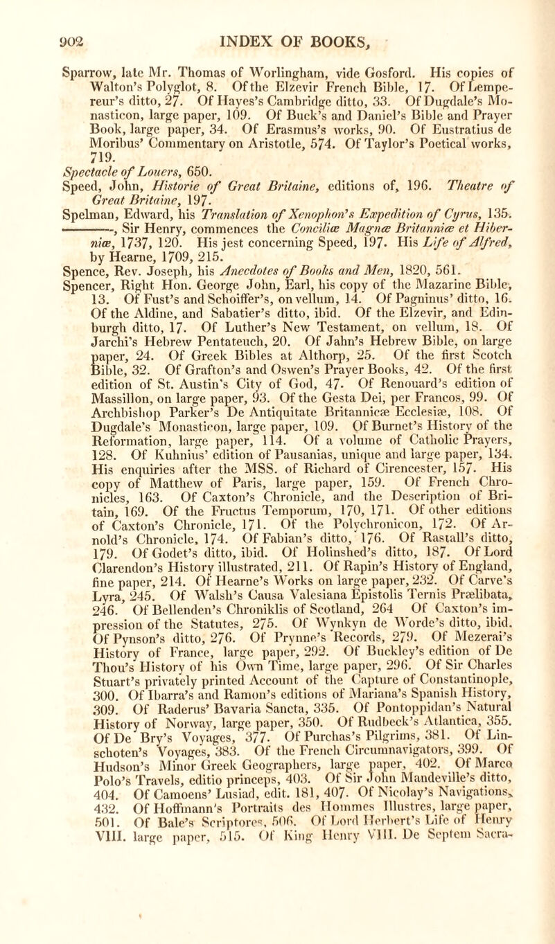 Sparrow, late Mr. Thomas of Worlinghain, vide Gosford. His copies of Walton’s Polyglot, 8. Of the Elzevir French Bible, 17- OfLempe- reur’s ditto, 27. Of Hayes’s Cambridge ditto, 33. Of Dugdale’s Mo- nasticon, large paper, 109. Of Buck’s and Daniel’s Bible and Prayer Book, large paper, 34. Of Erasmus’s works, 90. Of Eustratius de Moribus’ Commentary on Aristotle, 574. Of Taylor’s Poetical works, 719. Spectacle of Loners, 650. Speed, John, Historie of Great Britaine, editions of, 196. Theatre of Great Britaine, 197- Spelman, Edward, his Translation of Xenophon's Expedition of Cyrus, 135. ———, Sir Henry, commences the Concilice Magna Britannia et Hiber- nia, 1737, 120. His jest concerning Speed, 197. His Life of Alfred, by Hearne, 1709, 215. Spence, Rev. Joseph, his Anecdotes of Books and Men, 1820, 561. Spencer, Right Hon. George John, Earl, his copy of the Mazarine Bible, 13. Of Fust’s and Schoiffer’s, on vellum, 14. Of Pagninus’ditto, 16. Of the Aldine, and Sabatier’s ditto, ibid. Of the Eizevir, and Edin- burgh ditto, 17. Of Luther’s New Testament, on vellum, 18. Of Jarchi’s Hebrew Pentateuch, 20. Of Jahn’s Hebrew Bible, on large paper, 24. Of Greek Bibles at Althorp, 25. Of the first Scotclv Bible, 32. Of Grafton’s and Oswen’s Prayer Books, 42. Of the first edition of St. Austin's City of God, 47- Of Renouard’s edition of Massillon, on large paper, 93. Of the Gesta Dei, per Francos, 99. Of Archbishop Parker’s De Antiquitate Britannic* Ecclesia;, 108. Of Dugdale’s Monastieon, large paper, 109. Of Burnet’s History of the Reformation, large paper, 114. Of a volume of Catholic Prayers, 128. Of Kuhnius’ edition of Pausanias, unique and large paper, 134, His enquiries after the MSS. of Richard of Cirencester, 157. His copy of Matthew of Paris, large paper, 159. Of French Chro- nicles, 163. Of Caxton’s Chronicle, and the Description of Bri- tain, 169. Of the Fructus Temporum, 170, 171- Of other editions of Caxton’s Chronicle, 17 L Of the Polychronicon, 172. Of Ar- nold’s Chronicle, 174. Of Fabian’s ditto, 176. Of Rastall’s ditto, 179. Of Godet’s ditto, ibid. Of Holinshed’s ditto, 187. Of Lord Clarendon’s History illustrated, 211. Of Rapin’s History of England, fine paper, 214. Of Hearne’s Works on large paper, 232. Of Carve’s Lyra, 245. Of Walsh’s Causa Valesiana Epistolis Ternis Pradibata, 246. ’ Of Bellenden’s Chroniklis of Scotland, 264 Of Caxton’s im- pression of the Statutes, 275. Of Wynkyn de Worde’s ditto, ibid. Of Pynson’s ditto, 276. Of Prynne’s Records, 279. Of Mezerai’s History of France, large paper, 292. Of Buckley’s edition of De Thou’s History of his Own Time, large paper, 296. Of Sir Charles Stuart’s privately printed Account of the Capture of Constantinople, 300. Of Ibarra’s and Ramon’s editions of Mariana’s Spanish History, 309. Of Raderus’Bavaria Sancta, 335. Of Pontoppidan’s Natural History of Norway, large paper, 350. Of Rudbeck’s Atlantica, 355. Of De Bry’s Voyages, 377- Of Purchas’s Pilgrims, 381. Of Lin- sclioten’s Voyages, 383. Of the French Circumnavigators, 399. Of Hudson’s Minor Greek Geographers, large paper, 402. Of Marco Polo’s Travels, editio princeps, 403. Of Sir John Mandeville’s ditto, 404. Of Camoens’ Lusiad, edit. 181, 407- Of Nicolay’s Navigations* 432. Of Hoffmann's Portraits des Hommes Piastres, large paper, 501. Of Bale’s Scriptores, 506. Of Lord Herbert’s Life of Henry VIII. large paper, 515. Of King Henry VIII. De Septem Sacra-