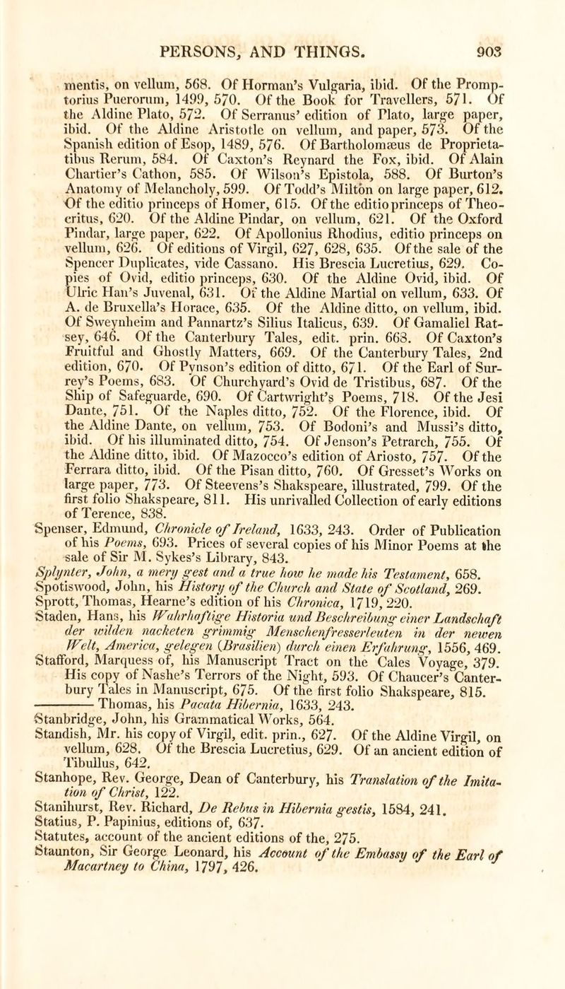 mentis, on vellum, 568. Of Horman’s Vulgaria, ibid. Of the Promp- torius Puerorum, 1499, 570. Of the Book for Travellers, 571. Of the Aldine Plato, 57-. Of Serranus’ edition of Plato, large paper, ibid. Of the Aldine Aristotle on vellum, and paper, 573. Of the Spanish edition of Esop, 1489, 576. Of Bartholomaeus de Proprieta- tibus Rerum, 584. Of Caxton’s Reynard the Fox, ibid. Of Alain Chartier’s Cathon, 585. Of Wilson’s Epistola, 588. Of Burton’s Anatomy of Melancholy, 599. Of Todd’s Milton on large paper, 612. Of the editio princeps of Homer, 615. Of the editio princeps of Theo- critus, 620. Of the Aldine Pindar, on vellum, 621. Of the Oxford Pindar, large paper, 622. Of Apollonius Rhodius, editio princeps on vellum, 626. Of editions of Virgil, 627, 628, 635. Of the sale of the Spencer Duplicates, vide Cassano. His Brescia Lucretius, 629. Co- pies of Ovid, editio princeps, 630. Of the Aldine Ovid, ibid. Of Clric Han’s Juvenal, 631. Of the Aldine Martial on vellum, 633. Of A. de Bruxella’s Horace, 635. Of the Aldine ditto, on vellum, ibid. Of Sweynheim and Pannartz’s Silius Italicus, 639. Of Gamaliel Rat- sey, 646. Of the Canterbury Tales, edit. prin. 663. Of Caxton’s Fruitful and Ghostly Matters, 669. Of the Canterbury Tales, 2nd edition, 670. Of Pvnson’s edition of ditto, 671. Of the Earl of Sur- rey’s Poems, 683. Of Churchyard’s Ovid de Tristibus, 687- Of the Ship of Safeguarde, 690. Of Cartwright’s Poems, 718. Of the Jesi Dante, 751. Of the Naples ditto, 752. Of the Florence, ibid. Of the Aldine Dante, on vellum, 753. Of Bodoni’s and Mussi’s ditto, ibid. Ot his illuminated ditto, 754. Of Jenson’s Petrarch, 755. Of the Aldine ditto, ibid. Of Mazocco’s edition of Ariosto, 757- Of the Ferrara ditto, ibid. Of the Pisan ditto, 760. Of Gresset’s Works on large paper, 773. Of Steevens’s Shakspeare, illustrated, 799. Of the first folio Shakspeare, 811. His unrivalled Collection of early editions of Terence, 838. Spenser, Edmund, Chronicle of Ireland, 1633,243. Order of Publication of his Poems, 693. Trices of several copies of his Minor Poems at the sale of Sir M. Sykes’s Library, 843. Splynter, John, a mery pest and a true how he made Ins Testament, 658. •Spotiswood, John, his History of the Church and State of Scotland, 269. Sprott, Thomas, Hearne’s edition of his Chronica, 1719, 220. Staden, Hans, his IVahrhaftige Historia undBeschreibung einer Landschaft der wilden nacketen grimmig Menschenfresserleuten in der newen fVelt, America, gelegen (Brasilien) durch einen Erfahrung, 1556, 469. Stafford, Marquess of, his Manuscript Tract on the Gales Voyage, 379. His copy of Nashe’s Terrors of the Night, 593. Of Chaucer’s Canter- bury Tales in Manuscript, 675. Of the first folio Shakspeare, 815. Thomas, his Pacata Hibernia, 1633, 243. Stanbridge, John, his Grammatical Works, 564. Standish, Mr. his copy of Virgil, edit, prin., 627. Of the Aldine Virgil, on vellum, 628. Of the Brescia Lucretius, 629. Of an ancient edition of Tibullus, 642. Stanhope, Rev. George, Dean of Canterbury, his Translation of the Imita- tion of Christ, 122. Stanihurst, Rev. Richard, De Rebus in Hibernia gestis, 1584, 241. Statius, P. Papinius, editions of, 637. Statutes, account of the ancient editions of the, 275. Staunton, Sir George Leonard, his Account of the Embassy of the Earl of Macartney to China, 1797, 426.