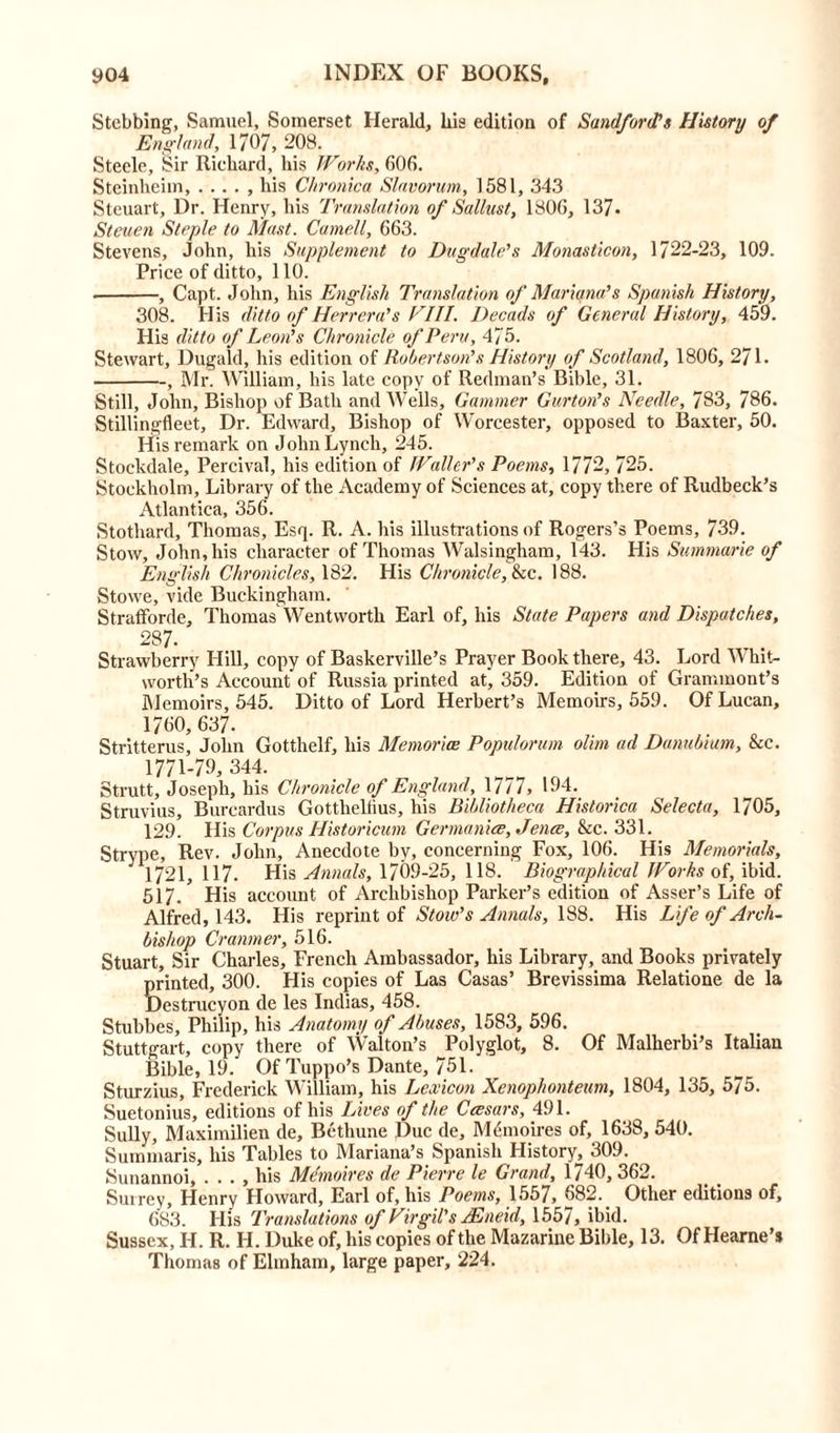Stcbbing, Samuel, Somerset Herald, bis edition of Sandfords History of England, 1707, 208. Steele, Sir Richard, his Works, 606. Steinlieim, . .. . , his Chronica Slavorum, 1581, 343 Steuart, Dr. Henry, his Translation of Sallust, 1806, 137. Steuen Staple to Mast. Cornell, 663. Stevens, John, his Supplement to Dugdale’s Monasticon, 1722-23, 109. Price of ditto, 110. , Capt. John, his English Translation of Mariana?s Spanish History, 308. His ditto of Herrera’s Fill. Decads of General History, 459. His ditto of Leon's Chronicle of Peru, 4/5. Stewart, Dugald, his edition of Robertson’s History of Scotland, 1806, 271. , Mr. William, his late copy of Redman’s Bible, 31. Still, John, Bishop of Bath and Wells, Gammer Gurton’s Needle, 783, 786. Stillingfleet, Dr. Edward, Bishop of Worcester, opposed to Baxter, 50. His remark on John Lynch, 245. Stockdale, Percival, his edition of Waller's Poems, 1772, 725. Stockholm, Library of the Academy of Sciences at, copy there of Rudbeck’s Atlantica, 356. Stothard, Thomas, Esq. R. A. his illustrations of Rogers’s Poems, 7-39. Stow, John, his character of Thomas Walsingham, 143. His Summarie of English Chronicles, 182. His Chronicle, he. 188. Stowe, vide Buckingham. Strafforde, Thomas Wentworth Earl of, his State Papers and Dispatches, 287. Strawberry Hill, copy of Baskerville’s Prayer Book there, 43. Lord Whit- worth’s Account of Russia printed at, 359. Edition of Grammont’s Memoirs, 545. Ditto of Lord Herbert’s Memoirs, 559. Of Lucan, 1760, 637. Stritterus, John Gotthelf, his Memorise Populorum olim ad Danubium, &c. 1771-79, 344. Strutt, Joseph, his Chronicle of England, 1777, 194. Struvius, Burcardus Gottheltius, his Bibliotheca Historica Selecta, 1705, 129. His Corpus Historicum Germanise, Jence, &c. 331. Strype, Rev. John, Anecdote by, concerning Fox, 106. His Memorials, 1721, 117. His Annals, 1709-25, 118. Biographical Works of, ibid. 517. His account of Archbishop Parker’s edition of Asser’s Life of Alfred, 143. His reprint of Stoic’s Annals, 188. His Life of Arch- bishop Cranmer, 516. Stuart, Sir Charles, French Ambassador, his Library, and Books privately printed, 300. His copies of Las Casas’ Brevissima Relatione de la Destrucyon de les Indias, 458. Stubbes, Philip, his Anatomy of Abuses, 1583, 596. Stuttgart, copy there of Walton’s Polyglot, 8. Of Malherbi’s Italian Bible, 19. Of Tuppo’s Dante, 751. Sturzius, Frederick William, his Lexicon Xenophonteum, 1804, 135, 575. Suetonius, editions of his Lives of the Cresars, 491. Sully, Maximilien de, Bethune Due de, M(-moires of, 1638, 540. Summaris, his Tables to Mariana’s Spanish History, 309. Sunannoi, . . . , his Memoires de Pierre le Grand, 1740, 362. Surrey, Henry Howard, Earl of, his Poems, 1557, 682. Other editions of, 683. His Translations of Virgil's Mneid, 1557, ibid. Sussex, H. R. H. Duke of, his copies of the Mazarine Bible, 13. Of Hearne’s Thomas of Elmham, large paper, 224.