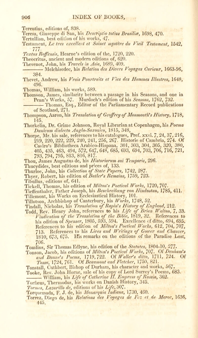 Terentius, editions of, 838. Teresa, Giuseppe di San, his DescFiptio totlus Brasilia, 1698, 470. Tertullian, best edition of his works, 47. Testament, Lc /res excellent et Sainct mystbre du Vieil Testament, 1642, 777- Textus Roffensis, Hearne’s edition of the, 1720, 220. Theocritus, ancient and modern editions of, 620. Thevenot, John, his Travels in Asia, 1689, 409. Melchisedec, his Relation des Divers Voyages Curieux, 1663-96, 384. Thevet, Andrew, his Vrais Pourtraits et Vies des Homines Piastres, 1648, 496. Thomas, William, his works, 689. Thomson, James, similarity between a passage in his Seasons, and one in Penn’s Works, 57. Murdoch’s edition of his Seasons, 1762, 732. Thomas, Esq., Editor of the Parliamentary Record publications of Scotland, 271. Thompson, Aaron, his Translation of Geoffrey of Monmouth's History, 1718, 145. Thorkelin, Dr. Grime Johnson, Royal Librarian at Copenhagen, his Poema Danicum dialecto Anglo-Saxonico, 1815, 348, Thorpe, Mr. his sale, references to his catalogues, Pref. xxvi. 7,24, 37, 216, 219, 220, 222, 229, 240, 241, 256, 267. Historie of Cambria, 274. Of Casiro’s Bibliotheca Arabico-Hispana, 301, 303, 304, 305, 320, 380, 405, 435, 463, 494, 572, 647, 648, 685, 693, 694, 703, 706, 716, 721, 793, 794, 795, 813, 816, 817- Thou, James Augustus de, his Historiarum sui Temporis, 296. Thucydides, best editions and prices of, 133. Thurloe, John, his Collection of State Papers, 1742, 287- Thyer, Robert, his edition of Butler's Remains, 1759, 723. Tibullus, editions of, 641. Tickell, Thomas, his edition of Milton's Poetical IVor Its, 1720, 707- Tieffenthaler, Father Joseph, his Besclireibung von Hindustan, 1785, 411. Tillemont, his Works on Ecclesiastical History, 101. Tillotson, Archbishop of Canterbury, his TVorbs, 1748, 52. Tindall, Nicholas, his Translation of Rapin’s History of England, 212. Todd, Rev. Henry John, references to his Life of Brian Walton, 7, 33. Vindication of the Translation of the Bible, 1819, 32. References to his edition of Spenser, 1805, 593, 594. Excellence of ditto, 694, 695. References to his edition of Milton's Poetical Works, 612, 704, 707, 713. References to his Lives and Writings of Gower and Chaucer, 1810, 673, 675. His remarks on the editions of the Paradise Lost, 706. Tomlins, Sir Thomas Edlyne, his edition of the Statutes, 1804-10, 277. Tonson, Jacob, his editions of Milton's Poetical Works, 707- Of Denham's and Donne's Poems, 1719,722. Of Waller's ditto, 1711, 724. Of Tasso, 1724, 761. Of Beaumont and Fletcher, 1750, 821. Tonstall, Cuthbert, Bishop of Durham, his character and works, 567. Tooke, Rev. John Horne, sale of his copy of Lord Surrey’s Poems, 683. William, his Life of Catherine IT. Empress of Russia, 362. Torfseus, Thermodus, bis works on Danish History, 345. Tormes, Lasarillo de, editions of his Life, 307. Torquemada, F. J. de, his Monarquia Indiana, 1730, 460. Torrez, Diego de, his Relations des Voyages de Fez et de Maroc, 1636, 445.