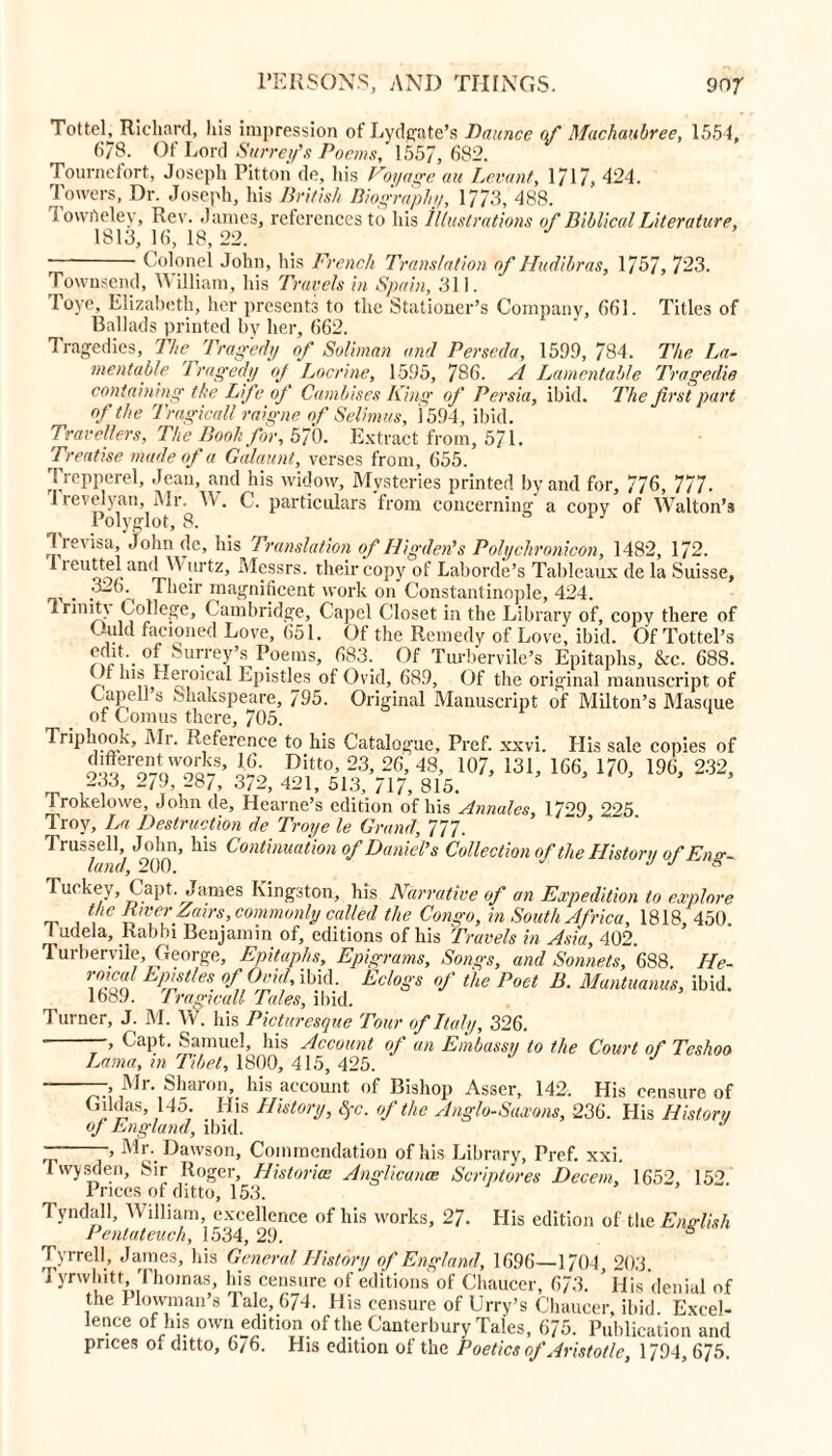 Tottcl, Richard, his impression of Lydgate’s Daunce of Machaubree, 1554, 678. Of Lord Surrey’s Poems, 1557, 682. Tournefort, Joseph Pitton de, his Voyage an Levant, 1717, 424. Towers, Dr. Joseph, his British Biography, 1773, 488. 1 owAeley, Rev. James, references to his illustrations of Biblical Literature, 1813,16,18,22. Colonel John, his French Translation of Hudibras, 1757, 723. Townsend, William, his Travels in Spain, 311. love, Elizabeth, her presents to the Stationer’s Company, 661. Titles of Ballads printed by her, 662. Tragedies, The Tragedy of Soliman and Perseda, 1599, 784. The La- mentable Tragedy of Locrine, 1595, 786. A Lamentable Tragedie containing the Life of Cambises King of Persia, ibid. The Jirst part of the Trngicall raigne of Selimus, 1594, ibid. Travellers, The Booh for, 570. Extract from, 571. Treatise made of a Galaunt, verses from, 655. Trepperel, Jean, and his widow. Mysteries printed by and for, 776, 777. I levelyan, Mr. V'. C. particulars from concerning' a copy of Walton’s Polyglot, 8. b 13 7 levisa, John de, his Translation of Higden's Polychronicon, 1482, 172. reuttel and Wurtz, Messrs, their copy of Laborde’s Tableaux de la Suisse, . Their magnificent work on Constantinople, 424. I rinit\ College, Cambridge, Capcl Closet in the Library of, copy there of Uuld facioned Love, 651. Of the Remedy of Love, ibid. Of Tottel’s edit, of Surrey’s Poems, 683. Of Turbervile’s Epitaphs, &c. 688. f his Heroical Epistles of Ovid, 689, Of the original manuscript of CapeU s Shakspeare, 795. Original Manuscript of Milton’s Masque of Lomus there, 705. Trip hook. Mi. Reference to his Catalogue, Pref. xxvi. Elis sale copies of mS 372. S sfs^lk107’ ‘31’ l<*’ m m' 232> Trokelowe, John de, Hearne’s edition of his Annales, 1709 225 Troy, La Destruction de Troye le Grand, 777. Trussell John, his Continuation of Daniel’s Collection of the History of Eng- land, 200. J J s Turkey, Capt. James Kingston, his Narrative of an Expedition to explore the River fairs, commonly called the Congo, in South Africa, 1818, 450. 1 udela. Rabbi Benjamin of, editions of his Travels in Asia, 402. Turbervile, George, Epitaphs, Epigrams, Songs, and Sonnets, 688. He- 7~ EP'stles. °f°±id'ibid- Eclogt of the Poet B. Mantuanus, ibid. 1689. 1 ragicall Tales, ibid. Turner, J. M. W. his Picturesque Tour of Italy, 326. —, Capt. Samuel, his Account of an Embassy to the Court of Teshoo Lama, in Tibet, 1800, 415, 425. —, Mr. Sharon, his account of Bishop Asser, 142. His censure of Giklas 145. His History, $0. of the Anglo-Saxons, 236. His History of England, ibid. > M*\ Dawson, Commendation of his Library, Pref. xxi. Twysden, Sir Roger, Histories Anglicunce Scriptures Decern, 1652, 152 Prices of ditto, 153. Tyndall, William, excellence of his works, 27. His edition of the English Pentateuch, 1534, 29. 4 Tyrrell, James, his General History of England, 1696—1704, 203. Tyrwhitt, Thomas, his censure of editions of Chaucer, 673. ’ His denial of the Plowman’s Tale, 674. His censure of Urry’s Chaucer, ibid. Excel- lence of his own edition of the Canterbury Tales, 675. Publication and prices of ditto, 676. His edition of the Poetics of Aristotle, 1794, 675.