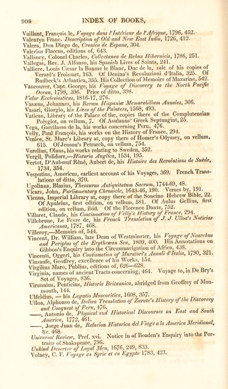 Vaillant, Francois lc. Voyage dans I’lntdrieur de VAfrique, 1796, 452. Valentyn Franc. Description of Old and New East India, 1726, 412. Valera, Don Diego de, Cronica de Espana, 304. Valerius Flaccus, editions of, 643. Valiancy, Colonel Charles, Collectanea de Rebus Hibernicis, 1786, 251. Vallegas, Rev. J. Alfonso, his Spanish Lives of Saints, 241. Valliere, Louis Cfesar la Baume le Blanc, Due de la, sale of his copies of Verard's Froissart, 163. Of Denina’s Revoluzioni d’ltalia, 325. Of Rudbeck’s Atlantica, 355. His Collection of Memoirs of Mazarine, 542. Vancouver, Capt. George, his Voyage of Discovery to the North Pacific Ocean, 1798, 396. Price of ditto, 398. Valor Ecclesiasticus, 1816-17, 276. Vasaeus, Johannes, his Rerum Hispaniw Memorabilium Annales, 306. Vasari, Giorgio, his Lives of the Painters, 1568, 493. Vatican, Library of the Palace of the, copies there of the Complutensian Polyglot, on vellum, 7- Of Asulanus’ Greek Septuagint, 25. Vega, Garcilasso de la, his works concerning Peru, 476. Velly, Paul Francois, his works on the History of France, 294. Venice, St. Marc’s Library at, copy there oUHomer’s Odyssey, on vellum, 615. Of Jenson’s Petrarch, on vellum, 754. Verelius, Olaus, his works relating to Sweden, 352. Vergil, Polidore,—Historia Anglica, 1534, 195. , 0 , Vertot, D’Auboeuf Ren6, Aubert de, his Histoire des Revolutions de Suede, French Trans- 1734, 354. Vesputius, Americus, earliest account of his Voyages, 369. lations of ditto, 370. .Q Ugolinus, Blasius, Thesaurus Antiquitatum Sacrum, 1744-by, 4o. Vicars, John, Parliamentary Chronicle, 1643-46, 190. Verses by, 191. Vienna, Imperial Library at, copy there of the Soncino Hebrew Bible, 3 . Of Apuleius, first edition, on vellum, 581. Of Aulus Gellius, ns. edition, on vellum, ibid. Of the Florence Dante, 75-. Villaret, Claude, his Continuation of Velly's History of France, -44. . Villebrune, Le Fevre de, his French Translation of J.J. Ulloa s A oticias Americanos, 1787, 468. Villeroy,—Memoirs of, 544. ,, _. ... , Vincent Dr. William, late Dean of Westminster, his I oyage of A ear elms and Periplus of the Erythraean Sea, 1809, 400. His Annotations on Gibbon’s Enquiry into the Circumnavigation ot Africa 438. Vincenti, Oggeri, his Continuation of Muratori’s Amah d Italia, 1/90, 3-1. Vinsaufe’, Geoffrey, excellence of his Works, 154. Virgilius Maro, Publius, editions of, 626—628 . „ Virginia, names of ancient Tracts concerning, 464. ^ oyage to, in De Bry a ° Set of Voyages, 836. . , .. n Virunnius, Ponticius, Historia Bntannica, abridged from Geoffrey ot Mon- mouth, 144. Ulfeldius, — his Legatio Muscovitica, 1608, 35/. Ulloa, Alphonso At, Italian Translation of Zarute's History of the Discovery and Conquest of Peru, 476., , j Antonio de, Physical and Historical Discourses on East and South ^Joi-ge Juan d’^Relation Historica del Viageala America Meridional, Universal Review, Pref. xvi. Notice in of Boaden’s Enquiry into the Por- traits of Shakspeare, J96. Unkind Deserter of Loyal Men, 16/6, 249, Volney, C. F. Voyage en Syrie et cn Lgypte l/8u>, .
