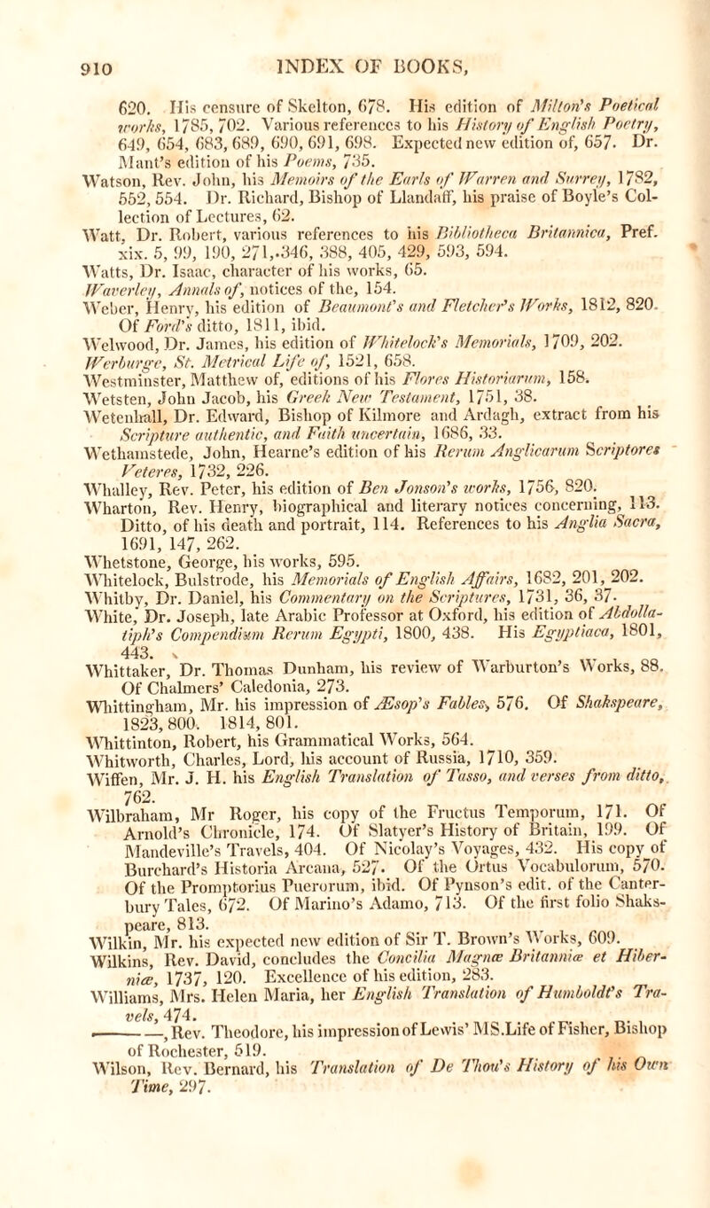 620. Ilis censure of Skelton, G78. His edition of Milton's Poetical works, 1785, 702. Various references to his History of English Poetry, 6-49, 654, 683, 689, 690, 691, 698. Expected new edition of, 657. Dr. Mant’s edition of his Poems, 735. Watson, Rev. John, his Memoirs of the Earls of Warren and Surrey, 1782, 552, 554. Dr. Richard, Bishop of Llandaff, his praise of Boyle’s Col- lection of Lectures, 62. Watt, Dr. Robert, various references to ids Bibliotheca Britamica, Pref. xix. 5, 99, 190, 271,-346, 388, 405, 429, 593, 594. Watts, Dr. Isaac, character of his works, 65. Waverley, Annals of, notices of the, 154. Weber, Henry, his edition of Beaumont's and Fletcher’s Works, 1812, 820. Of Ford’s ditto, 1811, ibid. Welwood, Dr. James, his edition of Whiteloch's Memorials, 1709, 202. Werburge, St. Metrical Life of, 1521, 658. Westminster, Matthew of, editions ofhis Flores Historiarum, 158. Wetsten, John Jacob, his Greek New Testament, 1751, 38. Wetenliall, Dr. Edward, Bishop of Kilmore and Ardagli, extract from his Scripture authentic, and Faith uncertain, 1686, 33. Wethamstede, John, Hearne’s edition of his Rerum Anglicarum Scriptures Veteres, 1732, 226. Whalley, Rev. Peter, his edition of Ben Jonson’s works, 1756, 820. Wharton, Rev. Henry, biographical and literary notices concerning, 113. Ditto, ofhis death and portrait, 114. References to his Anglia Sacra, 1691, 147, 262. Whetstone, George, his works, 595. Whitelock, Bulstrode, his Memorials of English Affairs, 1682, 201,^202. Whitby, Dr. Daniel, his Commentary on the Scriptures, 1731, 36, 37- White, Dr. Joseph, late Arabic Professor at Oxford, his edition of Abdolla- tiph’s Compendium Rerum Egypti, 1800, 438. His Egyptiaca, 1801, 443. \ Whittaker, Dr. Thomas Dunham, his review of Warburton’s Works, 88. Of Chalmers’ Caledonia, 273. Wliittingham, Mr. his impression of ASsop’s Fables> 576. Of Shakspeare, 1823,800. 1814,801. Whittinton, Robert, his Grammatical Works, 564. Whitworth, Charles, Lord, his account of Russia, 1710, 359. Wiflfen, Mr. J. H. his English Translation of Tasso, and verses from ditto, 762. Wilbraham, Mr Roger, his copy of the Fructus Temporum, 171. Of Arnold’s Chronicle, 174. Of Slatyer’s History of Britain, 199. Of Mandeville’s Travels, 404. Of Nicolay’s Voyages, 432. His copy of Burchard’s Historia Arcana, 527. Of the Ortus Vocabulorum, 570. Of the Promptorius Puerorum, ibid. Of Pynson’s edit, of the Canter- bury Tales, 672. Of Marino’s Adamo, 713. Of the first folio Shaks- peare, 813. Wilkin, Mr. his expected new edition of Sir T. Brown’s Works, 609. Wilkins, Rev. David, concludes the Concilia Magna Britannia et Hiber- nia;, 1737, 120. Excellence of his edition, 283. Williams, Mrs. Helen M aria, her English Translation of Humboldt’s Tra- vels, 474. . 5 Rev. Theodore, his impression of Lewis’ MS.Life of Fisher, Bishop of Rochester, 519. Wilson, ltcv. Bernard, his Translation oj De Thou's History oj his Own Time, 297.