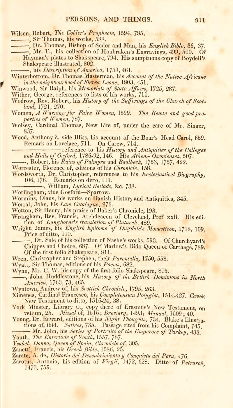 Wilson, Robert, The Cobier's Prophecie, 1594, 785. •, Sir Thomas, his works, 588. •, Dr. Thomas, Bishop of Sodor and Man, his English Bible, 3C, 37. ———, Mr. T., his collection of Houbraken’s Engravings, 499, 500. Of Hayman's plates to Shakspeare, 794. His sumptuous copy of Boydell’s Shakspeare illustrated, 802. , his Description of America, 1739, 461. Winterbottom, Dr. Thomas Masterman, his Account of the Native Africans in the neighbourhood of Sierra Leone, 1803, 451. Winwood, Sir Ralph, his Memorials of State Affairs, 1725, 287- Wither, George, references to lists of his works, 711. Wodrow, Rev. Robert, his History of the Sufferings of the Church of Scot- land, 1721, 270. \\ ‘omen, A Warning for Faire Women, 1599. The Beivte and good pro- perties of Women, 787. Wolsey, Cardinal Thomas, New Life of, under the care of Mr. Singer, 837- Wood, Anthony vide Bliss, his account of the Boar’s Head Carol, 659. Remark on Lovelace, 71L On Carew, 714. reference to his History and Antiquities of the Colleges and Halls of Oxford, 1786-92, 146. His Athena: Oxonienses, 507. , Robert, his Ruins of Palmyra and Baalbeck, 1753, 1757, 422. W orcester, Florence of, editions of his Chronicle, 158. Wordsworth, Dr. Christopher, references to his Ecclesiastical Biography, 106, 176. Remarks on ditto, 119. , William, Lyrical Ballads, &c. 738. Worlingham, vide Gosford—Sparrow. Wormius, Olaus, his works on Danish History and Antiquities, 345. Worral, John, his Law Catalogue, 276. Wotton, Sir Henry, his praise of Baker’s Chronicle, 193. Wrangham, Rev Francis, Archdeacon of Cleveland, Pref xxii. His edi- tion of Langhorne's translation of Plutarch, 489. Wright, James, his English Epitome of Dugdale’s Monasticon, 1718, 109 ‘Price of ditto, 110. , Dr. Sale of his collection of Nashe’s works, 593. Of Churchyard’s Chippes and Choice, 687. Of Marlow’s Dido Queen of Carthage, 789. Of the lirst folio Shakspeare, 811. Wren, Christopher and Stephen, their Parentalia, 1750, 558. Wyatt, Sir Thomas, editions of his Poems, 682. Wynn, Mr. C. W. his copy of the first folio Shakspeare, 815. , John Huddlestone, his History of the British Dominions in North America, 1763, 73, 465. Wyntown, Andrew of, his Scottish Chronicle, 1795, 263. Xiinenes, Cardinal Francesco, his Complutensian Polyglot, 1514-427. Greek New Testament to ditto, 1516-24, 38. York Minster, Library at, copy there of Erasmus’s New Testament, on vellum, 25. Missal of, 1516; Breviary, 1493; Manual, 1509 ; 40. Young, Dr. Edward, editions of his Night Thoughts, 734. Blake’s Illustra- tions of, ibid. Satires, 735. Passage cited from his Complaint, 745. • Mr. John, his Series of Portraits of the Emperors of Turkey, 433 Youth, The Enterlude of Youth, 1557, 787- Ysabel, Donna, Queen of Spain, Chronicle of, 305. Zanetti, Francis, his Greek Bible, 1586, 25. Zarate, A. de, Historia del Descubrimiento y Conquista del Peru, 476. Zarotus, Antonio, his edition of Virgil, 1472, 628. Ditto of Petrarch 1473, 755.