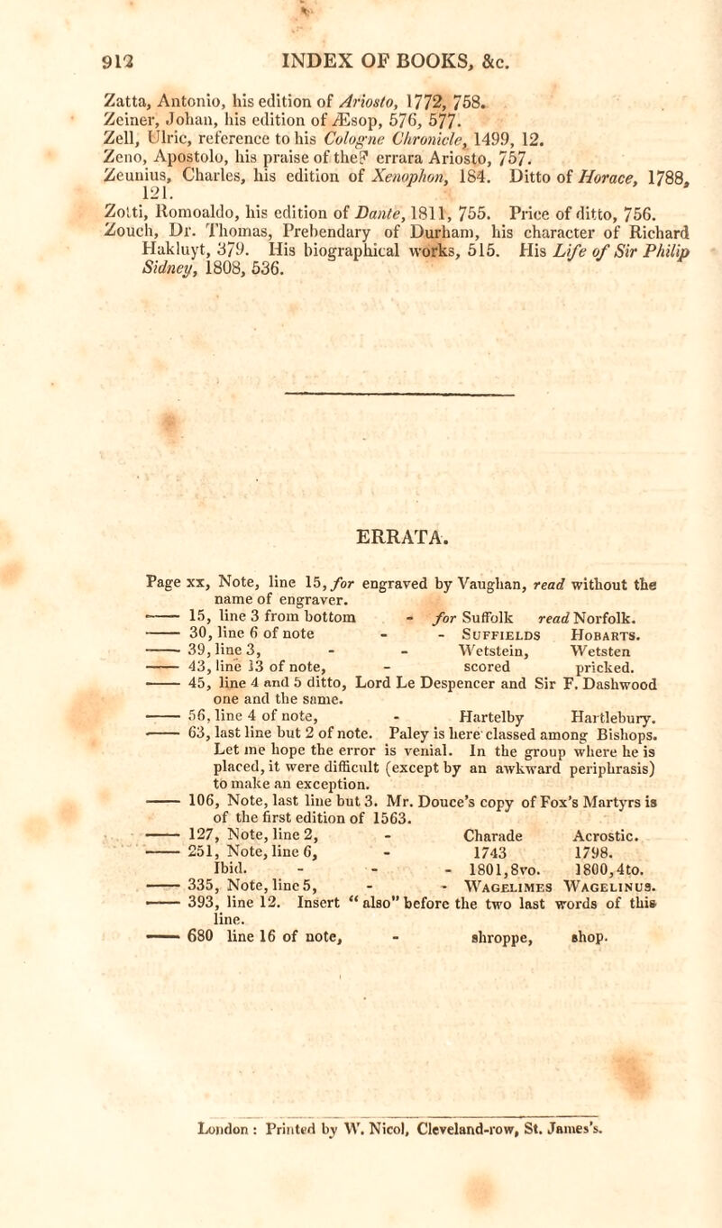 Zatta, Antonio, his edition of Ariosto, 1772, 758. Zeiner, Johan, his edition of ASsop, 576, 577- Zell, Ulric, reference to his Cologne Chronicle, 1499, 12. Zeno, Apostolo, his praise of the? errara Ariosto, 757. Zeunius, Charles, his edition of Xenophon, 184. Ditto of Horace, 1788. 121. Zolti, Romoaldo, his edition of Dante, 1811, 755. Price of ditto, 756. Zouch, Dr. Thomas, Prebendary of Durham, his character of Richard Hakluyt, 379. His biographical works, 515. His Life of Sir Philip Sidney, 1808, 536. ERRATA. Page xx, Note, line 15, for engraved by Vaughan, read without the name of engraver. 15, line 3 from bottom - for Suffolk read Norfolk. 30, line 6 of note - - Suffields Hobarts. 39, line 3, Wetstein, Wetsten 43, line 13 of note, - scored pricked. 45, line 4 and 5 ditto, Lord Le Despencer and Sir F, Daskwood one and the same. 56, line 4 of note, - Hartelby Hartlebury. • 63, last line but 2 of note. Paley is here classed among Bishops. Let me hope the error is venial. In the group where he is placed, it were difficult (except by an awkward periphrasis) to make an exception. 106, Note, last line but 3. Mr. Douce’s copy of Fox’s Martyrs is of the first edition of 1563. 127, Note, line 2, - Charade 251, Note, lined, - 1743 Ibid. - - - 1801,8 vo. 335, Note, line 5, - - Wagelimes 393, line 12. Insert “ also” before the two last line. 680 line 16 of note. Acrostic. 1798. 1800,4to. Wagelinus. words of this shroppe, shop. London : Printed by W. Nicol, Cleveland-row, St. James’s.