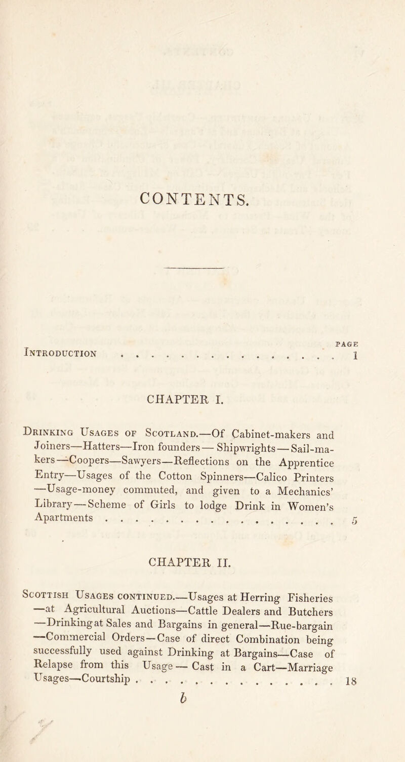 CONTENTS. Introduction PAGE 1 CHAPTER I. Drinking Usages of Scotland.—Of Cabinet-makers and Joiners—Hatters—Iron founders— Shipwrights — Sail-ma- kers—Coopers—Sawyers—Reflections on the Apprentice Entry—Usages of the Cotton Spinners—Calico Printers —Usage-money commuted, and given to a Mechanics’ Library — Scheme of Girls to lodge Drink in Women’s Apartments CHAPTER II. Scottish Usages continued—Usages at Herring Fisheries at Agricultural Auctions—Cattle Dealers and Butchers Drinking at Sales and Bargains in general—Rue-bargain —Commercial Orders — Case of direct Combination being successfully used against Drinking at Bargains—Case of Relapse from this Usage— Cast in a Cart—Marriage Usages—Courtship .18 b