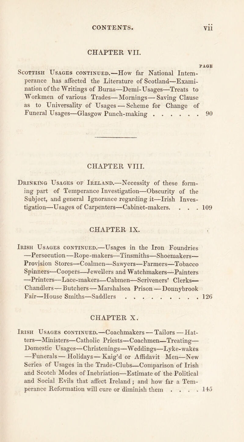 CHAPTER VII. PAGE Scottish Usages continued.—How far National Intem- perance has affected the Literature of Scotland—Exami- nation of the Writings of Burns—Demi-Usages—Treats to Workmen of various Trades—Mornings—Saving Clause as to Universality of Usages — Scheme for Change of Funeral Usages—Glasgow Punch-making 90 CHAPTER VIII. Drinking Usages of Ireland.—Necessity of these form- ing part of Temperance Investigation—Obscurity of the Subject, and general Ignorance regarding it—Irish Inves- tigation—Usages of Carpenters—Cabinet-makers. . . . 109 CHAPTER IX. Irish Usages continued.—Usages in the Iron Foundries —Persecution—Rope-makers—Tinsmiths—Shoemakers— Provision Stores—Coalmen—Sawyers—Farmers—Tobacco Spinners—Coopers—Jewellers and Watchmakers—Painters —Printers—Lace-makers—Cabmen—Scriveners’ Clerks— Chandlers — Butchers — Marshalsea Prison — Donnybrook Fair—House Smiths—Saddlers 126 CHAPTER X. Irish Usages continued.—Coachmakers — Tailors—Hat- ters—Ministers—Catholic Priests—Coachmen—Treating— Domestic Usages—Christenings—Weddings—Lyke-wakes —Funerals—Holidays—Kaig’d or Affidavit Men—New Series of Usages in the Trade-Clubs—Comparison of Irish and Scotch Modes of Inebriation—Estimate of the Political and Social Evils that affect Ireland ; and how far a Tem- perance Reformation will cure or diminish them . . . .145