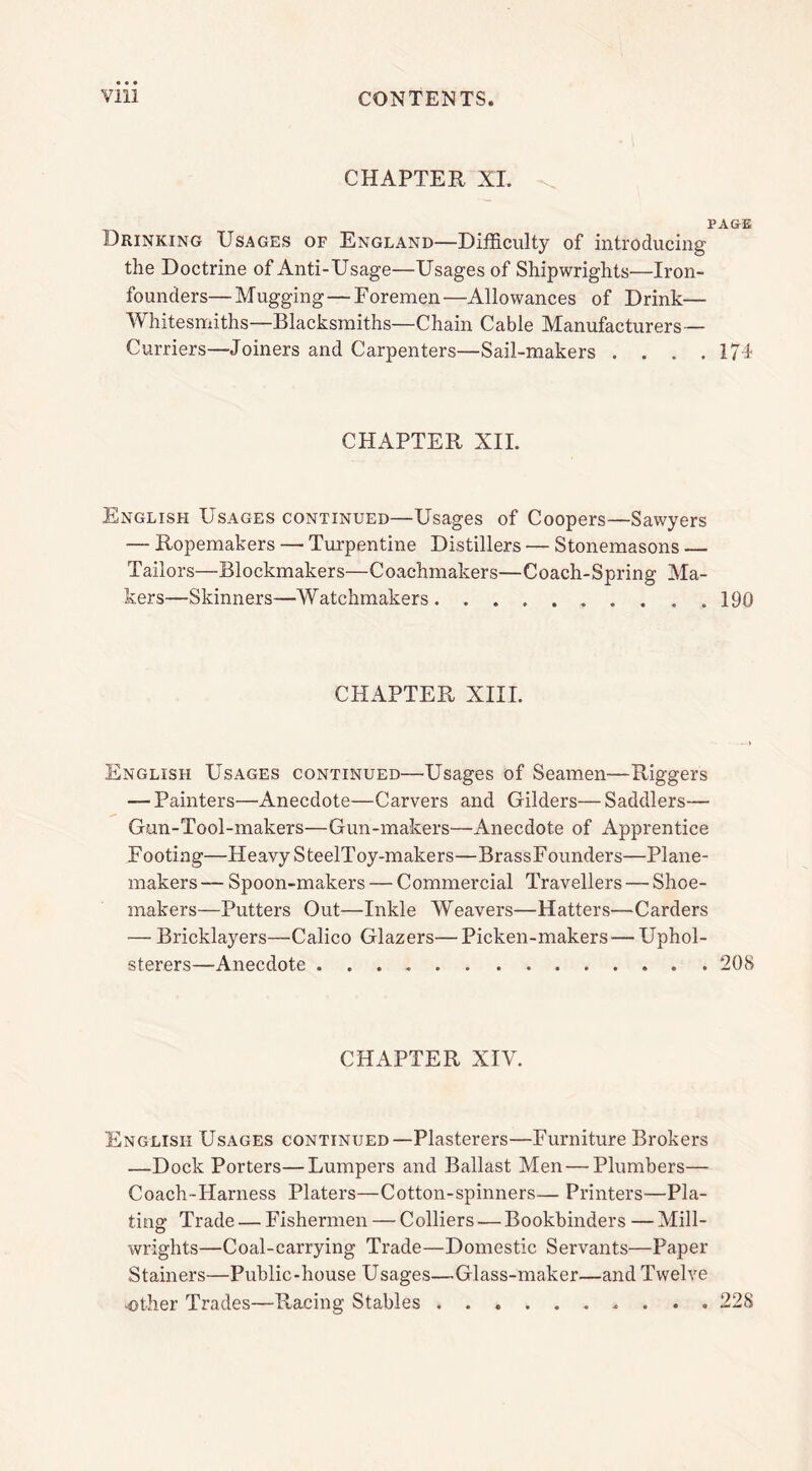 CHAPTER XL PAGE Drinking Usages of England—Difficulty of introducing the Doctrine of Anti-Usage—Usages of Shipwrights—Iron- founders— Mugging — Foremen—Allowances of Drink— Whitesmiths—Blacksmiths—Chain Cable Manufacturers— Curriers—Joiners and Carpenters—Sail-makers . . . .174 CHAPTER XII. English Usages continued—Usages of Coopers—Sawyers — Ropemakers — Turpentine Distillers — Stonemasons — Tailors—Blockmakers—Coachmakers—Coach-Spring Ma- kers—Skinners—Watchmakers 190 CHAPTER XIII. English Usages continued—Usages of Seamen—Riggers — Painters—Anecdote—Carvers and Gilders—Saddlers— Gun-Tool-makers—Gun-makers—Anecdote of Apprentice Footing—Heavy SteelToy-makers—BrassFounders—Plane- makers— Spoon-makers — Commercial Travellers — Shoe- makers—Putters Out—Inkle Weavers—Hatters—Carders — Bricklayers—Calico Glazers— Picken-makers — Uphol- sterers—Anecdote 208 CHAPTER XIV. English Usages continued—Plasterers—Furniture Brokers —Dock Porters—Lumpers and Ballast Men—Plumbers— Coach-Harness Platers—Cotton-spinners— Printers—Pla- ting Trade — Fishermen — Colliers — Bookbinders —Mill- wrights—Coal-carrying Trade—Domestic Servants—Paper Stainers—Public-house Usages—Glass-maker—and Twelve -other Trades—Racing Stables 228