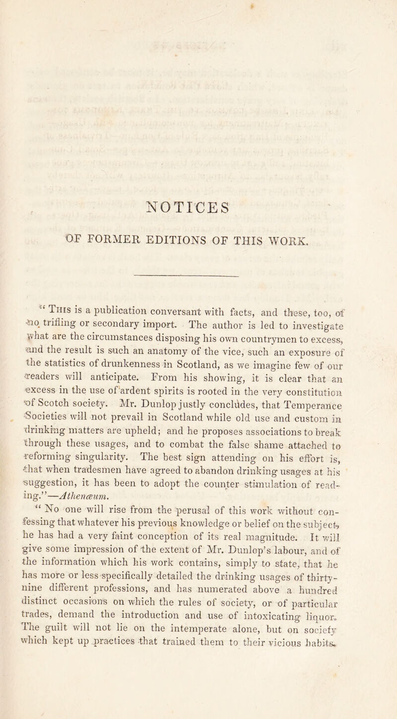 NOTICES OF FORMER EDITIONS OF THIS WORK. This is a publication conversant with facts, and these, too, of vio trifling or secondary import. The author is led to investigate vvhat are the circumstances disposing his own countrymen to excess, mid the result is such an anatomy of the vice, such an exposure of '-he statistics of drunkenness in Scotland, as we imagine few of our readers will anticipate. From his showing, it is clear that an excess in the use of ardent spirits is rooted in the very constitution <of Scotch society. Mr. Dunlop justly conclddes, that Temperance Societies will not prevail in Scotland while old use and custom in drinking matters are upheld; and he proposes associations to break through these usages, and to combat the false shame attached to reforming singularity. The best sign attending on his effort is, that when tradesmen have agreed to abandon drinking usages at his ■suggestion, it has been to adopt the counter stimulation of read- ing.” —A thenceum. “ owe will rise from the perusal of this work without con- fessing that whatever his previous knowledge or belief on the subject, he has had a very faint conception of its real magnitude. It will give some impression of the extent of Mr. Dunlop’s labour, and of the information which his work contains, simply to state, that he has more or less specifically detailed the drinking usages of thirty- nine different professions, and has numerated above a hundred distinct occasions on which the rules of society, or of particular trades, demand the introduction and use of intoxicating liquor. I’he guilt will not lie on the intemperate alone, but on society which kept up practices that trained them to their vicious habits.