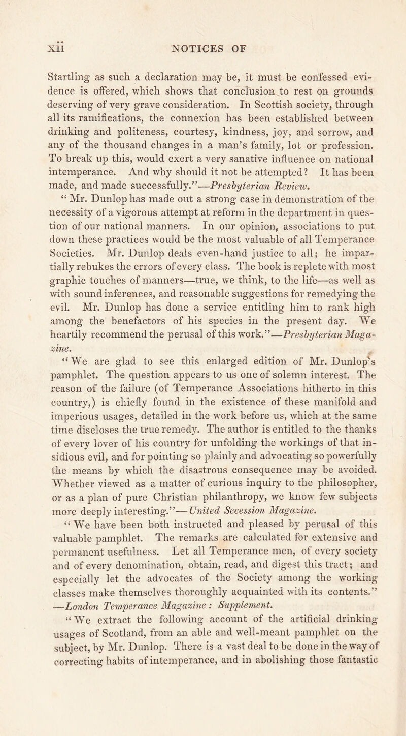 Startling as such a declaration may be, it must be confessed evi- dence is offered, which shows that conclusion to rest on grounds deserving of very grave consideration. In Scottish society, through all its ramifications, the connexion has been established between drinking and politeness, courtesy, kindness, joy, and sorrow, and any of the thousand changes in a man’s family, lot or profession. To break up this, would exert a very sanative influence on national intemperance. And why should it not be attempted? It has been made, and made successfully.”—Presbyterian Review. “ Mr. Dunlop has made out a strong case in demonstration of the necessity of a vigorous attempt at reform in the department in ques- tion of our national manners. In our opinion, associations to put down these practices would be the most valuable of all Temperance Societies. Mr. Dunlop deals even-hand justice to all; he impar- tially rebukes the errors of every class. The book is replete with most graphic touches of manners—true, we think, to the life—as well as with sound inferences, and reasonable suggestions for remedying the evil. Mr. Dunlop has done a service entitling him to rank high among the benefactors of his species in the present day. We heartily recommend the perusal of this work.”—Presbyterian Maga- zine. “We are glad to see this enlarged edition of Mr. Dunlop’s pamphlet. The question appears to us one of solemn interest. The reason of the failure (of Temperance Associations hitherto in this country,) is chiefly found in the existence of these manifold and imperious usages, detailed in the work before us, which at the same time discloses the true remedy. The author is entitled to the thanks of every lover of his country for unfolding the workings of that in- sidious evil, and for pointing so plainly and advocating so powerfully the means by which the disastrous consequence may be avoided. Whether viewed as a matter of curious inquiry to the philosopher, or as a plan of pure Christian philanthropy, we know few subjects more deeply interesting.”—United Secession Magazine. “We have been both instructed and pleased by perusal of this valuable pamphlet. The remarks are calculated for extensive and permanent usefulness. Let all Temperance men, of every society and of every denomination, obtain, read, and digest this tract; and especially let the advocates of the Society among the working- classes make themselves thoroughly acquainted with its contents.” —London Temperance Magazine : Supplement. “We extract the following account of the artificial drinking usages of Scotland, from an able and well-meant pamphlet on the subject, by Mr. Dunlop. There is a vast deal to be done in the way of correcting habits of intemperance, and in abolishing those fantastic