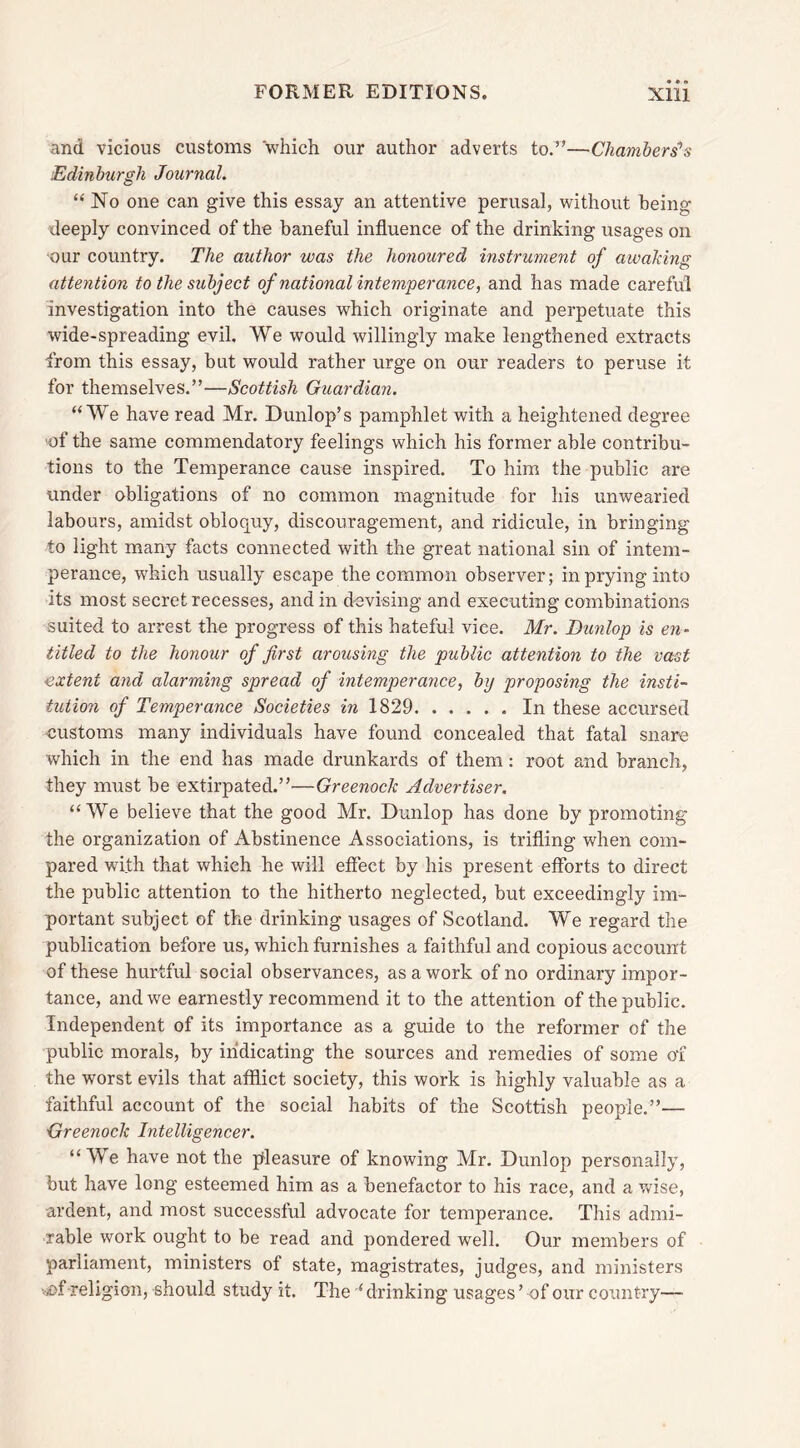 and vicious customs which our author adverts to.”—Chambers’s Edinburgh Journal. “No one can give this essay an attentive perusal, without being deeply convinced of the baneful influence of the drinking usages on our country. The author was the honoured instrument of awaking attention to the subject of national intemperance, and has made careful investigation into the causes which originate and perpetuate this wide-spreading evil. We would willingly make lengthened extracts from this essay, but would rather urge on our readers to peruse it for themselves.”—Scottish Guardian. “We have read Mr. Dunlop’s pamphlet with a heightened degree of the same commendatory feelings which his former able contribu- tions to the Temperance cause inspired. To him the public are under obligations of no common magnitude for his unwearied labours, amidst obloquy, discouragement, and ridicule, in bringing to light many facts connected with the great national sin of intem- perance, which usually escape the common observer; in prying into its most secret recesses, and in devising and executing combinations suited to arrest the progress of this hateful vice. Mr. Dunlop is en- titled to the honour of first arousing the public attention to the vast extent and alarming spread of intemperance, by proposing the insti- tution of Temperance Societies in 1829 In these accursed customs many individuals have found concealed that fatal snare which in the end has made drunkards of them: root and branch, they must be extirpated.”—Greenock Advertiser. “We believe that the good Mr. Dunlop has done by promoting the organization of Abstinence Associations, is trifling when com- pared with that which he will effect by his present efforts to direct the public attention to the hitherto neglected, but exceedingly im- portant subject of the drinking usages of Scotland. We regard the publication before us, which furnishes a faithful and copious account of these hurtful social observances, as a work of no ordinary impor- tance, and we earnestly recommend it to the attention of the public. Independent of its importance as a guide to the reformer of the public morals, by indicating the sources and remedies of some of the worst evils that afflict society, this work is highly valuable as a faithful account of the social habits of the Scottish people.”— Greenock Intelligencer. “We have not the pleasure of knowing Mr. Dunlop personally, but have long esteemed him as a benefactor to his race, and a ’.vise, -ardent, and most successful advocate for temperance. This admi- rable work ought to be read and pondered well. Our members of parliament, ministers of state, magistrates, judges, and ministers