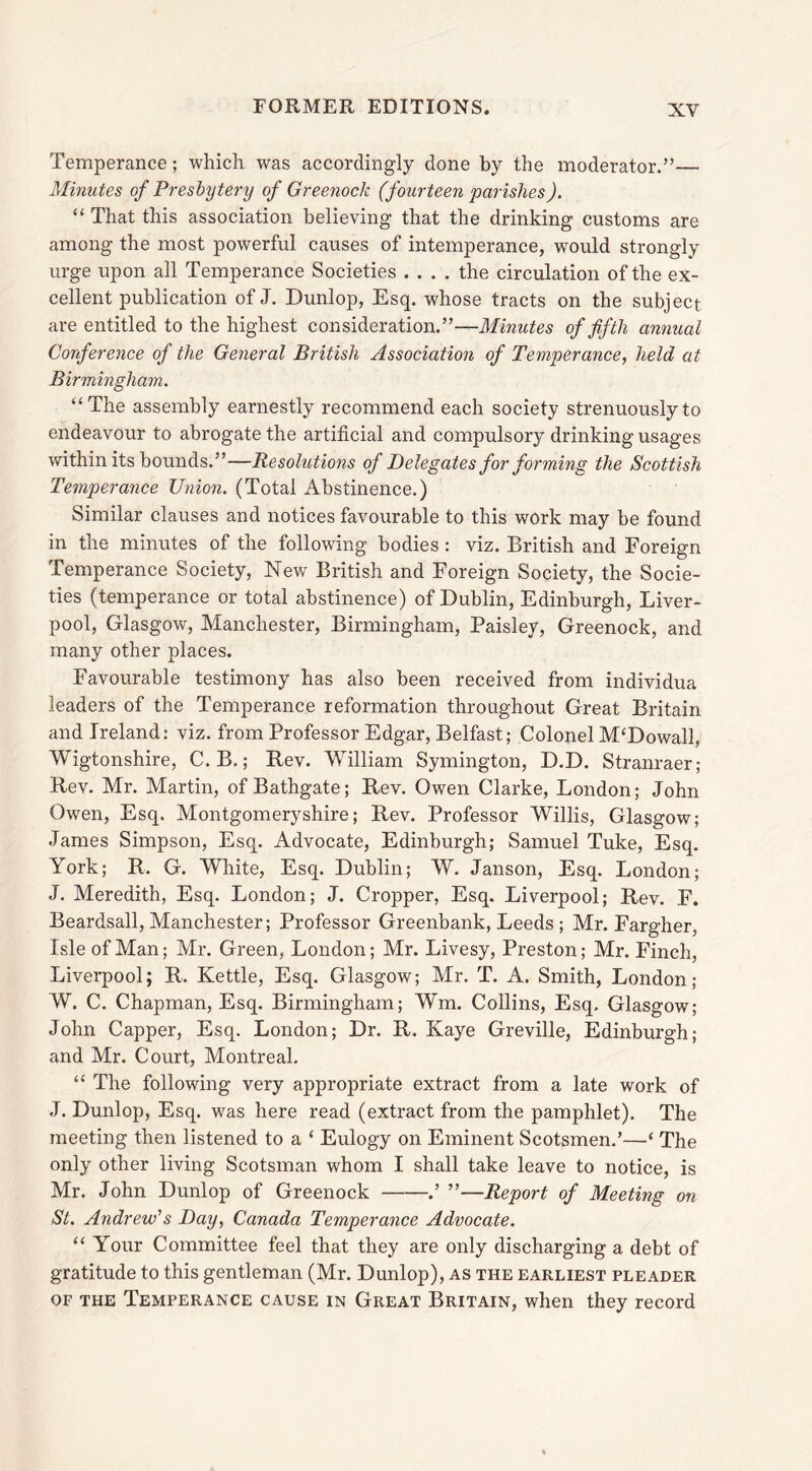 Temperance; which was accordingly done by the moderator.”— Minutes of Presbytery of Greenock (fourteen parishes). “ That this association believing that the drinking customs are among the most powerful causes of intemperance, would strongly urge upon all Temperance Societies .... the circulation of the ex- cellent publication of J. Dunlop, Esq. whose tracts on the subject are entitled to the highest consideration.”—Minutes of fifth annual Conference of the General British Association of Temperance, held at Birmingham. “The assembly earnestly recommend each society strenuously to endeavour to abrogate the artificial and compulsory drinking usages within its bounds.”—Resolutions of Delegates for forming the Scottish Temperance Union. (Total Abstinence.) Similar clauses and notices favourable to this work may be found in the minutes of the following bodies : viz. British and Foreign Temperance Society, New British and Foreign Society, the Socie- ties (temperance or total abstinence) of Dublin, Edinburgh, Liver- pool, Glasgow, Manchester, Birmingham, Paisley, Greenock, and many other places. Favourable testimony has also been received from individua leaders of the Temperance reformation throughout Great Britain and Ireland: viz. from Professor Edgar, Belfast; Colonel M‘Dowall, Wigtonshire, C.B.; Rev. William Symington, D.D. Stranraer; Rev. Mr. Martin, of Bathgate; Rev. Owen Clarke, London; John Owen, Esq. Montgomeryshire; Rev. Professor Willis, Glasgow; James Simpson, Esq. Advocate, Edinburgh; Samuel Tuke, Esq. York; R, G. White, Esq. Dublin; W. Janson, Esq. London; J. Meredith, Esq. London; J. Cropper, Esq. Liverpool; Rev. F. Beardsall, Manchester; Professor Greenbank, Leeds ; Mr. Fargher, Isle of Man; Mr. Green, London; Mr. Livesy, Preston; Mr. Finch, Liverpool; R. Kettle, Esq. Glasgow; Mr. T. A. Smith, London; W. C. Chapman, Esq. Birmingham; Wm. Collins, Esq. Glasgow; John Capper, Esq. London; Dr. R. Kaye Greville, Edinburgh; and Mr. Court, Montreal. “ The following very appropriate extract from a late work of J. Dunlop, Esq. was here read (extract from the pamphlet). The meeting then listened to a ‘ Eulogy on Eminent Scotsmen.’—‘ The only other living Scotsman whom I shall take leave to notice, is Mr. John Dunlop of Greenock .’ ”—Report of Meeting on St. Andrew's Day, Canada Temperance Advocate. 11 Your Committee feel that they are only discharging a debt of gratitude to this gentleman (Mr. Dunlop), as the earliest pleader of the Temperance cause in Great Britain, when they record