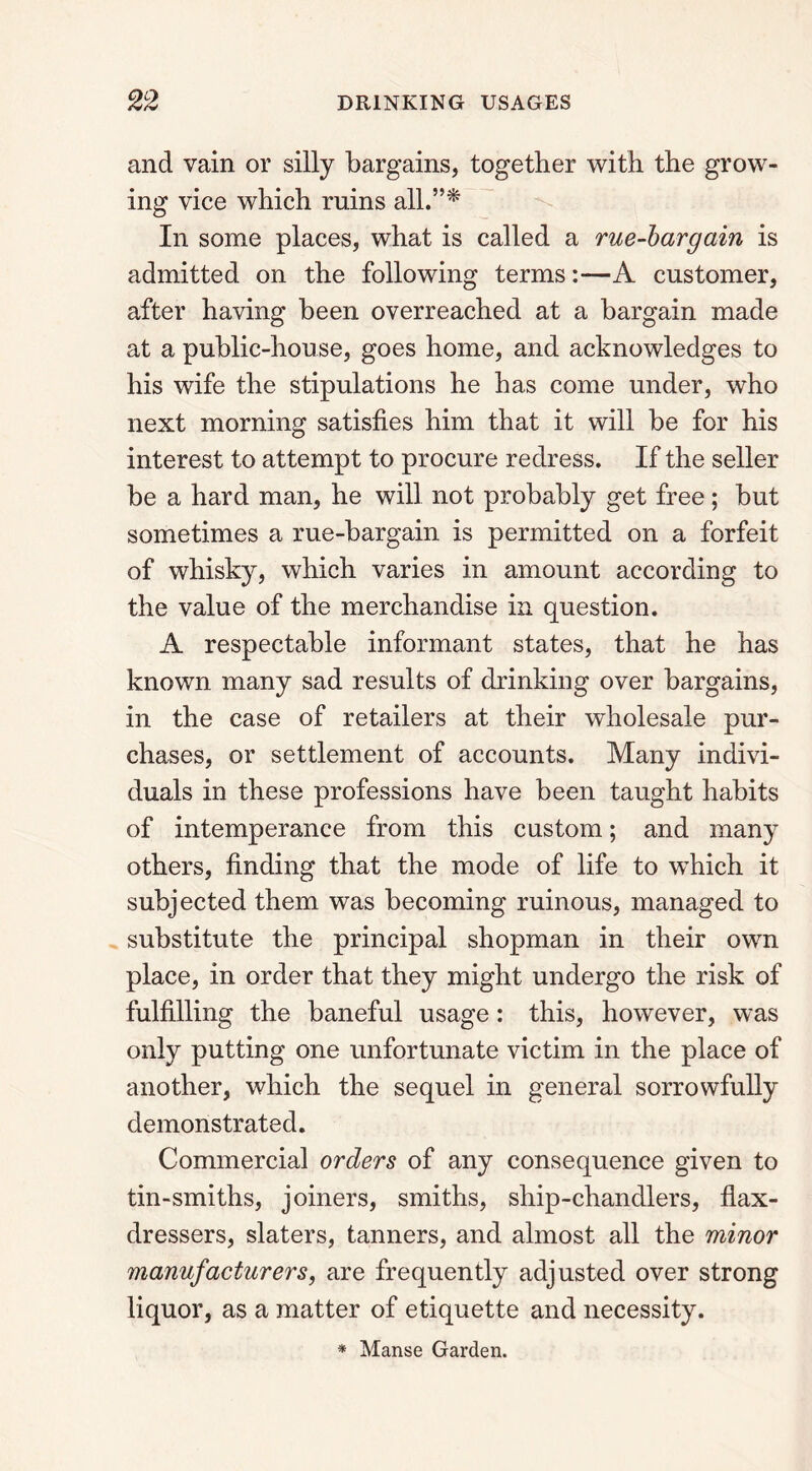 and vain or silly bargains, together with the grow- ing vice which ruins all.”* In some places, what is called a rue-bargain is admitted on the following terms:—A customer, after having been overreached at a bargain made at a public-house, goes home, and acknowledges to his wife the stipulations he has come under, who next morning satisfies him that it will be for his interest to attempt to procure redress. If the seller be a hard man, he will not probably get free; but sometimes a rue-bargain is permitted on a forfeit of whisky, which varies in amount according to the value of the merchandise in question. A respectable informant states, that he has known many sad results of drinking over bargains, in the case of retailers at their wholesale pur- chases, or settlement of accounts. Many indivi- duals in these professions have been taught habits of intemperance from this custom; and many others, finding that the mode of life to which it subjected them was becoming ruinous, managed to substitute the principal shopman in their own place, in order that they might undergo the risk of fulfilling the baneful usage: this, however, was only putting one unfortunate victim in the place of another, which the sequel in general sorrowfully demonstrated. Commercial orders of any consequence given to tin-smiths, joiners, smiths, ship-chandlers, flax- dressers, slaters, tanners, and almost all the minor manufacturers, are frequently adjusted over strong liquor, as a matter of etiquette and necessity. * Manse Garden.