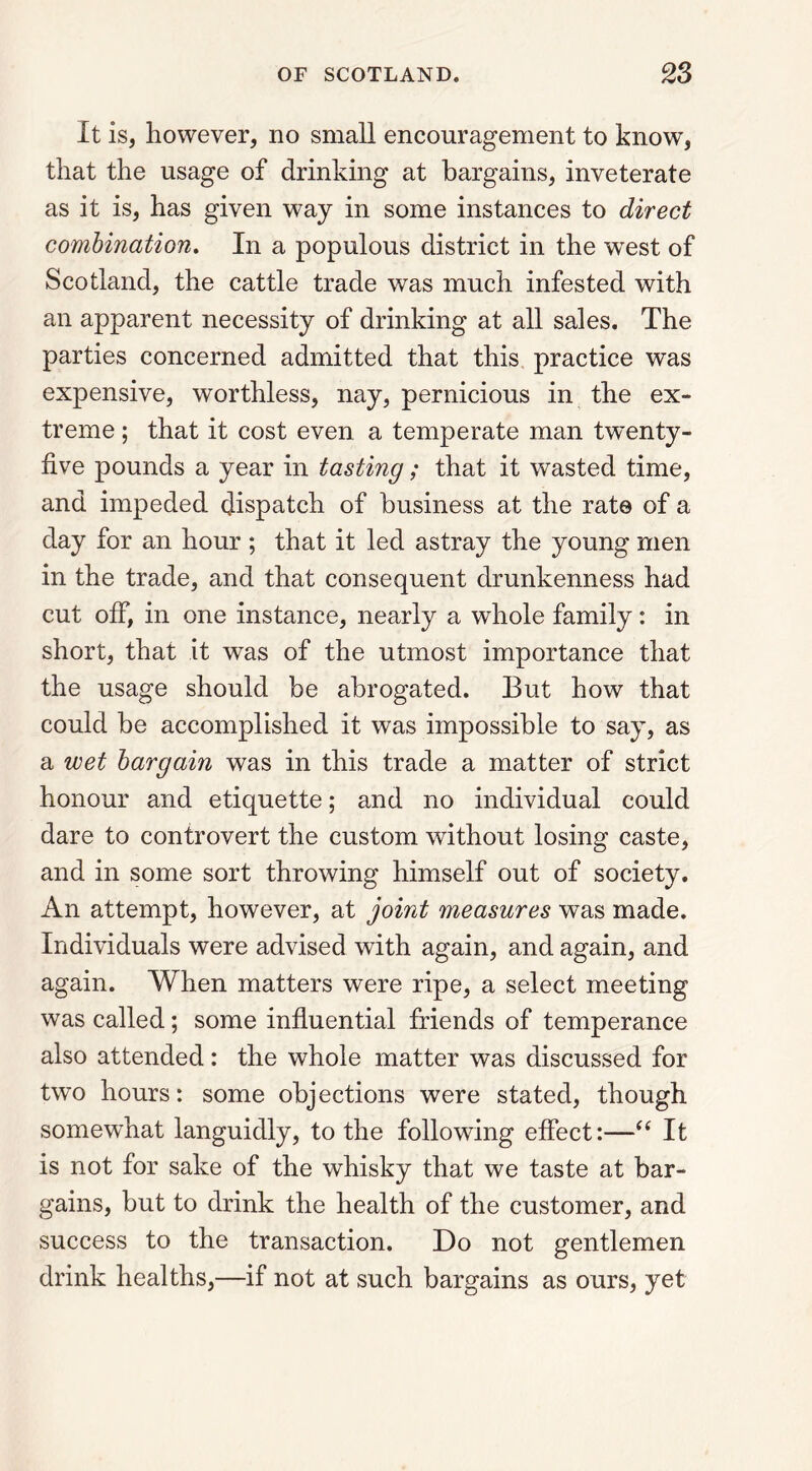 It is, however, no small encouragement to know, that the usage of drinking at bargains, inveterate as it is, has given way in some instances to direct combination. In a populous district in the west of Scotland, the cattle trade was much infested with an apparent necessity of drinking at all sales. The parties concerned admitted that this practice was expensive, worthless, nay, pernicious in the ex- treme ; that it cost even a temperate man twenty- five pounds a year in tasting; that it wasted time, and impeded dispatch of business at the rat© of a day for an hour ; that it led astray the young men in the trade, and that consequent drunkenness had cut off, in one instance, nearly a whole family: in short, that it was of the utmost importance that the usage should be abrogated. But how that could be accomplished it was impossible to say, as a wet bargain was in this trade a matter of strict honour and etiquette; and no individual could dare to controvert the custom without losing caste, and in some sort throwing himself out of society. An attempt, however, at joint measures was made. Individuals were advised with again, and again, and again. When matters were ripe, a select meeting was called; some influential friends of temperance also attended: the whole matter was discussed for two hours: some objections were stated, though somewhat languidly, to the following effect:—“ It is not for sake of the whisky that we taste at bar- gains, but to drink the health of the customer, and success to the transaction. Do not gentlemen drink healths,—if not at such bargains as ours, yet