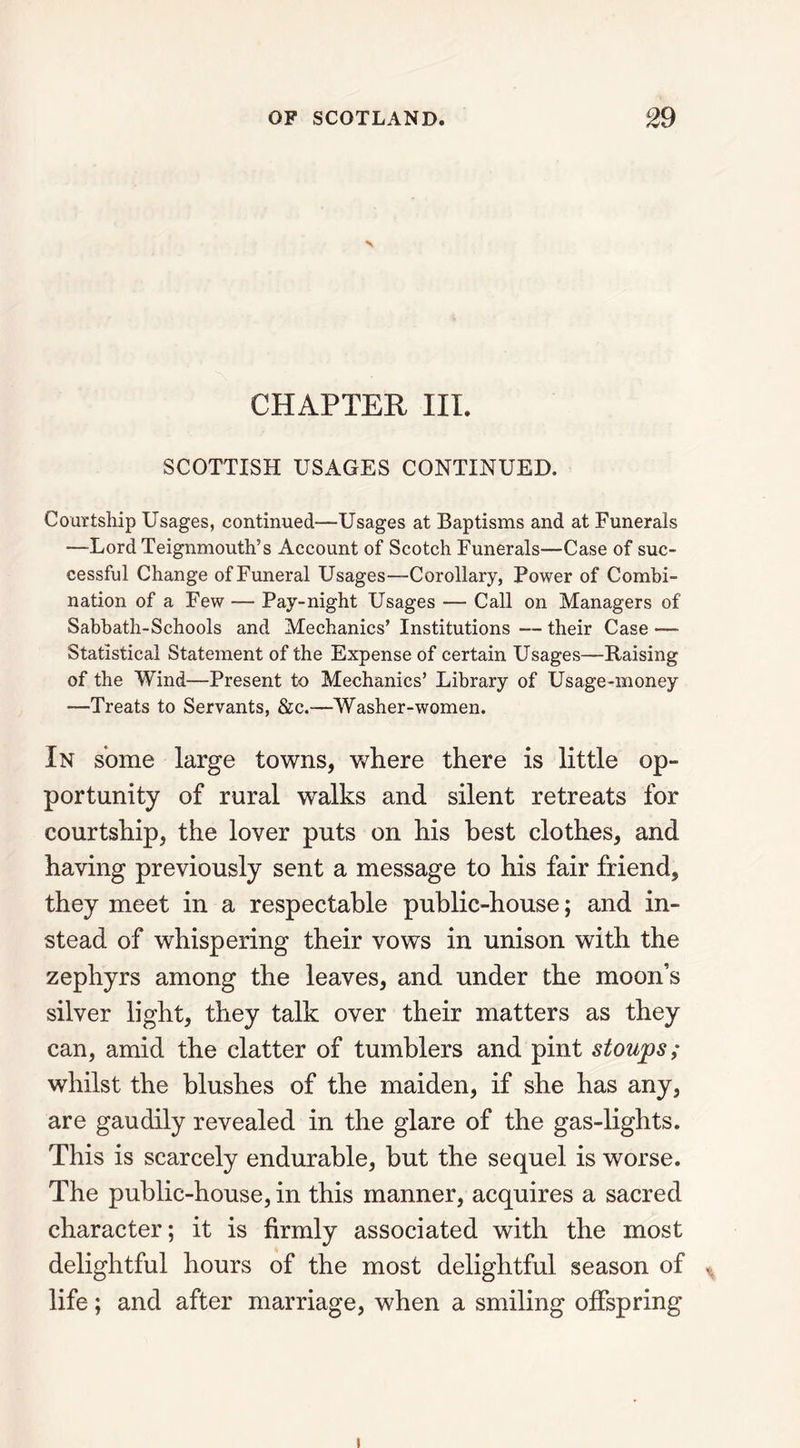 \ CHAPTER III. SCOTTISH USAGES CONTINUED. Courtship Usages, continued—Usages at Baptisms and at Funerals —Lord Teignmouth’s Account of Scotch Funerals—Case of suc- cessful Change of Funeral Usages—Corollary, Power of Combi- nation of a Few — Pay-night Usages — Call on Managers of Sabbath-Schools and Mechanics’ Institutions — their Case — Statistical Statement of the Expense of certain Usages—Raising of the Wind—Present to Mechanics’ Library of Usage-money —Treats to Servants, &c.—Washer-women. In some large towns, where there is little op- portunity of rural walks and silent retreats for courtship, the lover puts on his best clothes, and having previously sent a message to his fair friend, they meet in a respectable public-house; and in- stead of whispering their vows in unison with the zephyrs among the leaves, and under the moon’s silver light, they talk over their matters as they can, amid the clatter of tumblers and pint stoups; whilst the blushes of the maiden, if she has any, are gaudily revealed in the glare of the gas-lights. This is scarcely endurable, but the sequel is worse. The public-house, in this manner, acquires a sacred character; it is firmly associated with the most delightful hours of the most delightful season of life; and after marriage, when a smiling offspring i