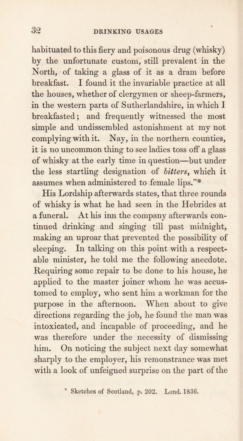 habituated to this fiery and poisonous drug (whisky) by the unfortunate custom, still prevalent in the North, of taking a glass of it as a dram before breakfast, I found it the invariable practice at all the houses, whether of clergymen or sheep-farmers, in the western parts of Sutherlandshire, in which I breakfasted; and frequently witnessed the most simple and undissembled astonishment at my not complying with it. Nay, in the northern counties, it is no uncommon thing to see ladies toss off a glass of whisky at the early time in question—but under the less startling designation of bitters, which it assumes when administered to female lips.”* His Lordship afterwards states, that three rounds of whisky is what he had seen in the Hebrides at a funeral. At his inn the company afterwards con- tinued drinking and singing till past midnight, making an uproar that prevented the possibility of sleeping. In talking on this point with a respect- able minister, he told me the following anecdote. Requiring some repair to be done to his house, he applied to the master joiner whom he was accus- tomed to employ, who sent him a workman for the purpose in the afternoon. When about to give directions regarding the job, he found the man was intoxicated, and incapable of proceeding, and he was therefore under the necessity of dismissing him. On noticing the subject next day somewhat sharply to the employer, his remonstrance was met with a look of unfeigned surprise on the part of the