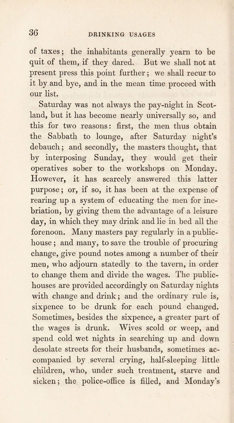 of taxes; the inhabitants generally yearn to be quit of them, if they dared. But we shall not at present press this point further; we shall recur to it by and bye, and in the mean time proceed with our list. Saturday was not always the pay-night in Scot- land, but it has become nearly universally so, and this for two reasons: first, the men thus obtain the Sabbath to lounge, after Saturday night’s debauch; and secondly, the masters thought, that by interposing Sunday, they would get their operatives sober to the workshops on Monday. However, it has scarcely answered this latter purpose; or, if so, it has been at the expense of rearing up a system of educating the men for ine- briation, by giving them the advantage of a leisure day, in which they may drink and lie in bed all the forenoon. Many masters pay regularly in a public- house ; and many, to save the trouble of procuring change, give pound notes among a number of their men, who adjourn statedly to the tavern, in order to change them and divide the wages. The public- houses are provided accordingly on Saturday nights with change and drink; and the ordinary rule is, sixpence to be drunk for each pound changed. Sometimes, besides the sixpence, a greater part of the wages is drunk. Wives scold or weep, and spend cold wet nights in searching up and down desolate streets for their husbands, sometimes ac- companied by several crying, half-sleeping little children, who, under such treatment, starve and sicken; the police-office is filled, and Monday’s