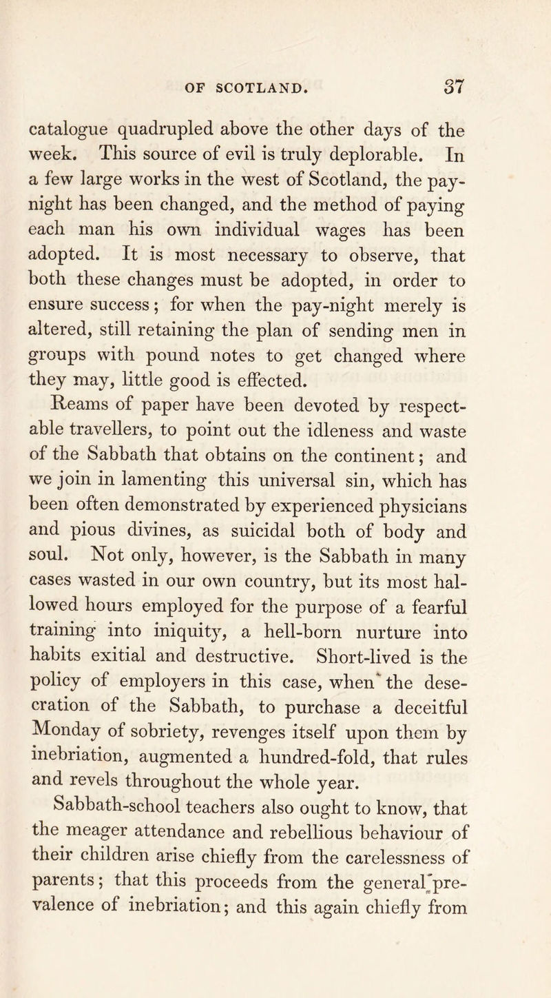 catalogue quadrupled above the other days of the week. This source of evil is truly deplorable. In a few large works in the west of Scotland, the pay- night has been changed, and the method of paying each man his own individual wages has been adopted. It is most necessary to observe, that both these changes must be adopted, in order to ensure success; for when the pay-night merely is altered, still retaining the plan of sending men in groups with pound notes to get changed where they may, little good is effected. Reams of paper have been devoted by respect- able travellers, to point out the idleness and waste of the Sabbath that obtains on the continent; and we join in lamenting this universal sin, which has been often demonstrated by experienced physicians and pious divines, as suicidal both of body and soul. Not only, however, is the Sabbath in many cases wasted in our own country, but its most hal- lowed hours employed for the purpose of a fearful training into iniquity, a hell-born nurture into habits exitial and destructive. Short-lived is the policy of employers in this case, when‘ the dese- cration of the Sabbath, to purchase a deceitful Monday of sobriety, revenges itself upon them by inebriation, augmented a hundred-fold, that rules and revels throughout the whole year. Sabbath-school teachers also ought to know, that the meager attendance and rebellious behaviour of their children arise chiefly from the carelessness of parents; that this proceeds from the general/pre- valence of inebriation; and this again chiefly from