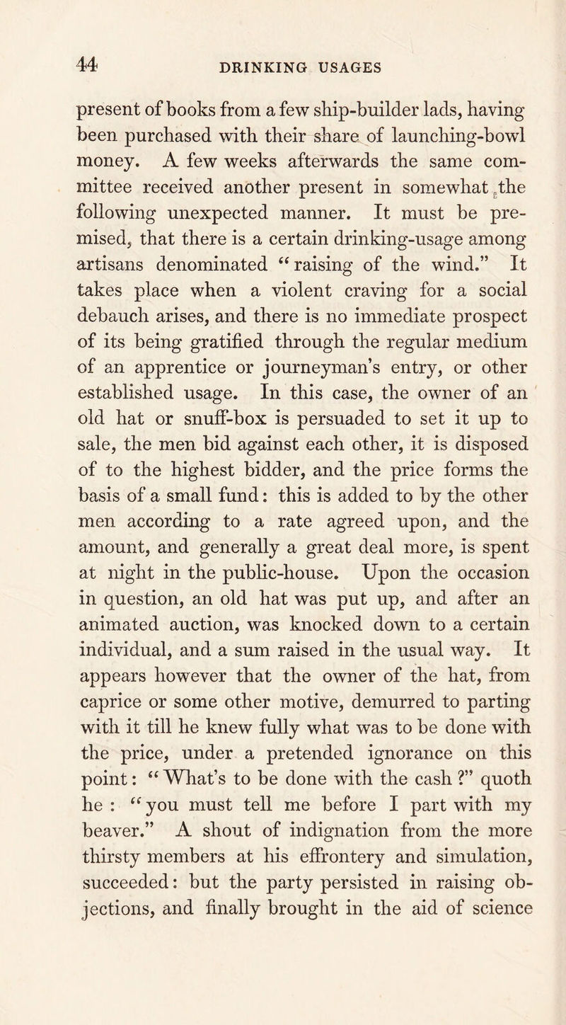 present of books from a few ship-builder lads, having been purchased with their share of launching-bowl money. A few weeks afterwards the same com- mittee received another present in somewhat the following unexpected manner. It must be pre- mised, that there is a certain drinking-usage among artisans denominated “ raising of the wind.” It takes place when a violent craving for a social debauch arises, and there is no immediate prospect of its being gratified through the regular medium of an apprentice or journeyman’s entry, or other established usage. In this case, the owner of an old hat or snuff-box is persuaded to set it up to sale, the men bid against each other, it is disposed of to the highest bidder, and the price forms the basis of a small fund: this is added to by the other men according to a rate agreed upon, and the amount, and generally a great deal more, is spent at night in the public-house. Upon the occasion in question, an old hat was put up, and after an animated auction, was knocked down to a certain individual, and a sum raised in the usual way. It appears however that the owner of the hat, from caprice or some other motive, demurred to parting with it till he knew fully what was to be done with the price, under a pretended ignorance on this point: “ What’s to be done with the cash ?” quoth he : “ you must tell me before I part with my beaver.” A shout of indignation from the more thirsty members at his effrontery and simulation, succeeded: but the party persisted in raising ob- jections, and finally brought in the aid of science