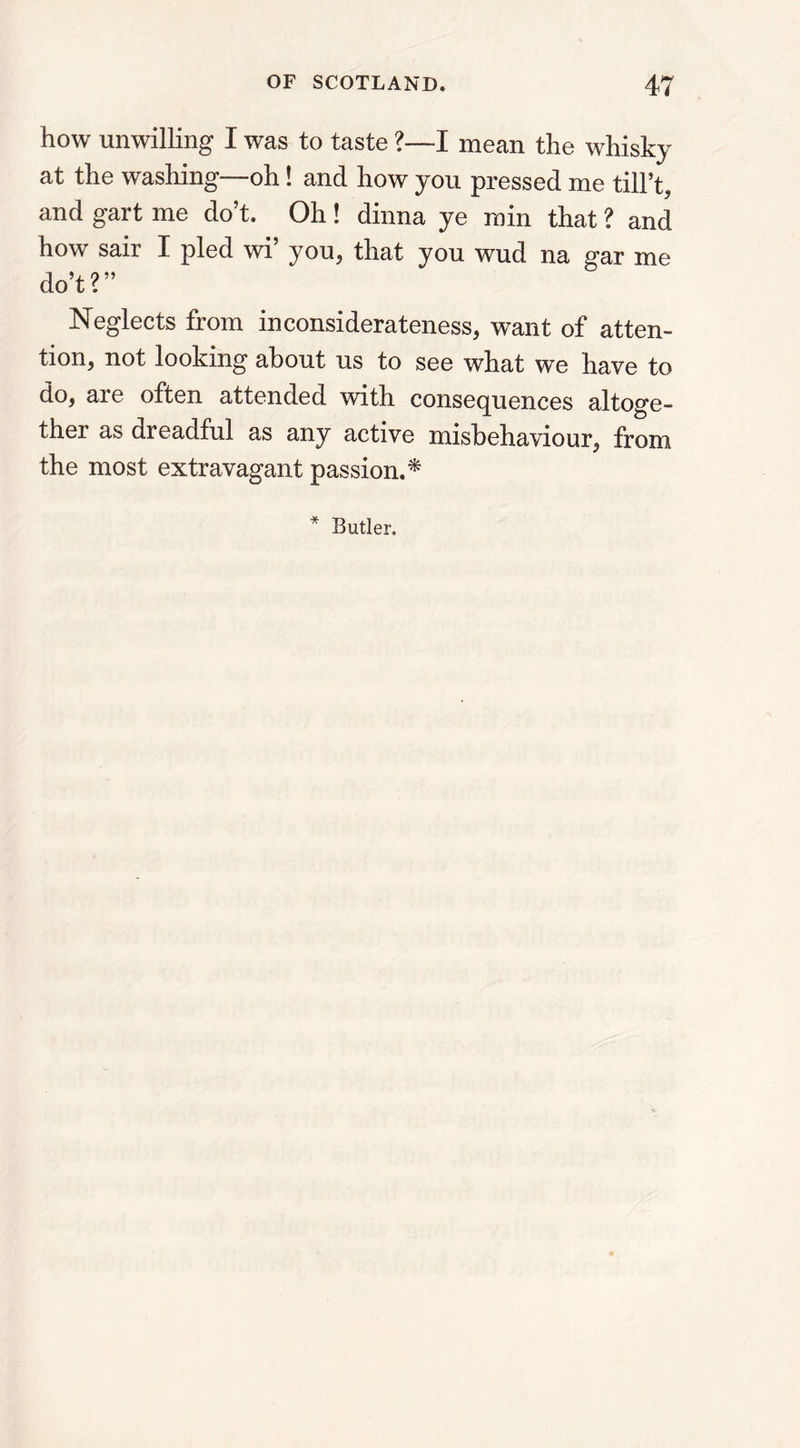 how unwilling I was to taste ?—I mean the whisky at the washing—oh! and how you pressed me till’t, and gart me do’t. Oh ! dinna ye min that ? and how sair I pled wi’ you, that you wud na gar me do’t?” Neglects from inconsiderateness, want of atten- tion, not looking about us to see what we have to do, are often attended with consequences altoge- ther as dreadful as any active misbehaviour, from the most extravagant passion.* * Butler.