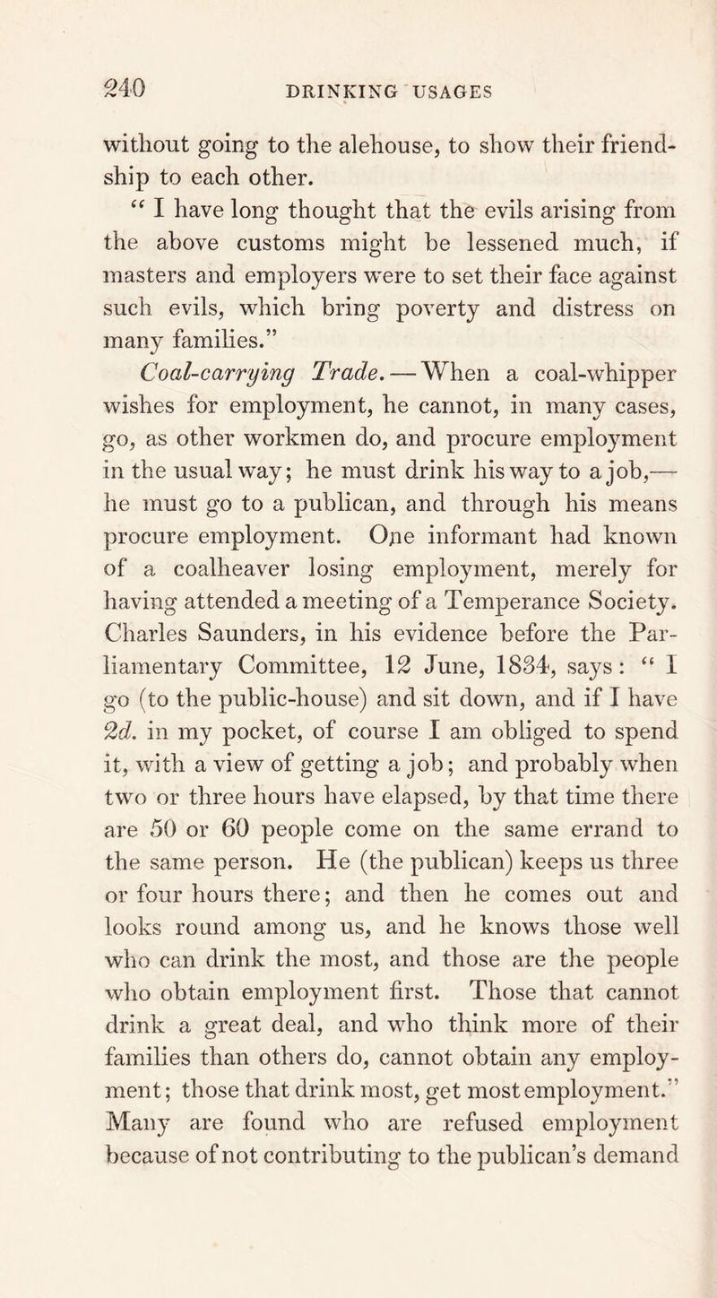 without going to the alehouse, to show their friend- ship to each other. “ I have long thought that the evils arising from the above customs might be lessened much, if masters and employers were to set their face against such evils, which bring poverty and distress on many families.” Coal-carrying Trade. — When a coal-whipper wishes for employment, he cannot, in many cases, go, as other workmen do, and procure employment in the usual way; he must drink his way to a job,— he must go to a publican, and through his means procure employment. One informant had known of a coalheaver losing employment, merely for having attended a meeting of a Temperance Society. Charles Saunders, in his evidence before the Par- liamentary Committee, 12 June, 1834, says: “ 1 go (to the public-house) and sit down, and if I have 2d. in my pocket, of course I am obliged to spend it, with a view of getting a job; and probably when two or three hours have elapsed, by that time there are 50 or 60 people come on the same errand to the same person. He (the publican) keeps us three or four hours there; and then he comes out and looks round among us, and he knows those well who can drink the most, and those are the people who obtain employment first. Those that cannot drink a great deal, and who think more of their families than others do, cannot obtain any employ- ment ; those that drink most, get most employment.” Many are found who are refused employment because of not contributing to the publican’s demand