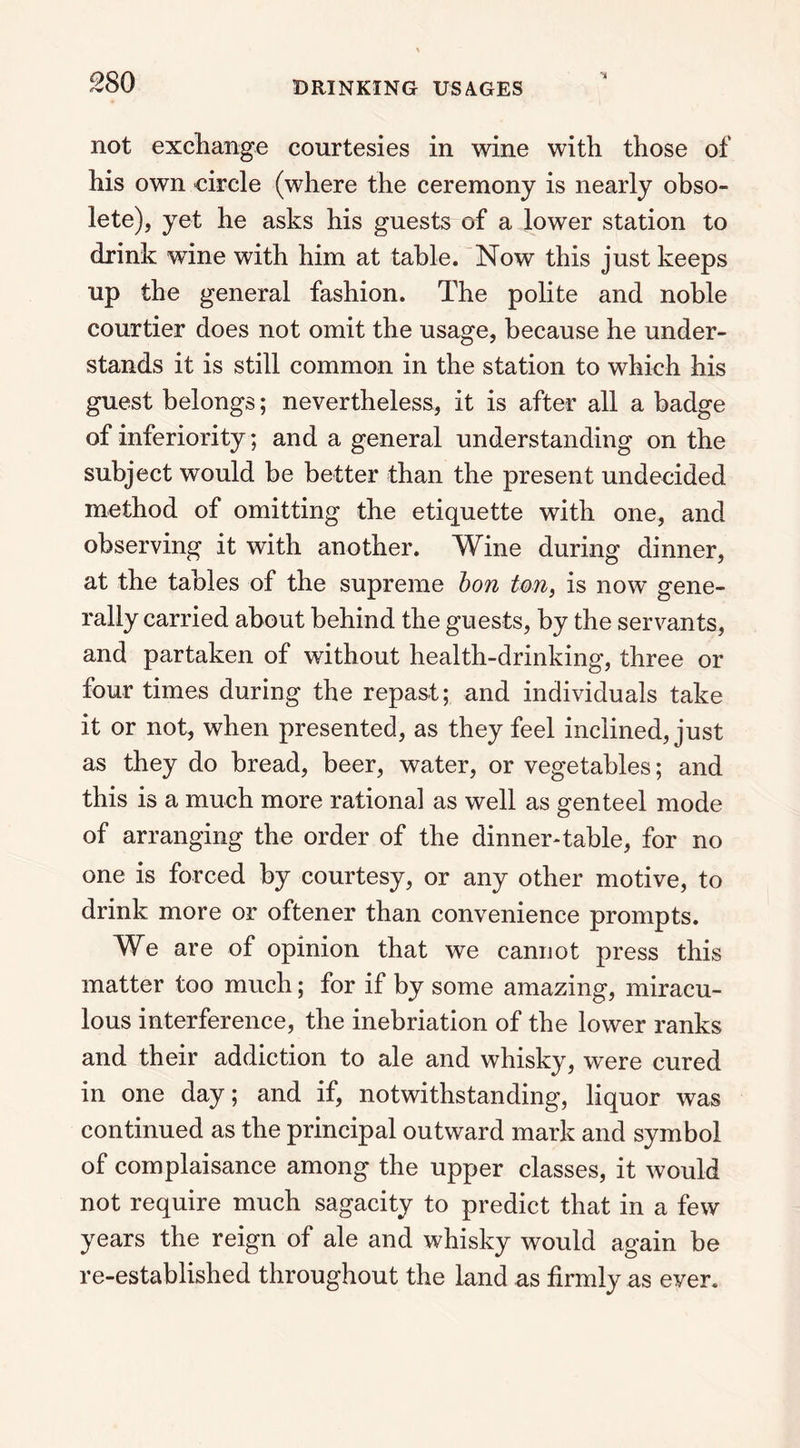 not exchange courtesies in wine with those of his own circle (where the ceremony is nearly obso- lete), yet he asks his guests of a lower station to drink wine with him at table. Now this just keeps up the general fashion. The polite and noble courtier does not omit the usage, because he under- stands it is still common in the station to which his guest belongs; nevertheless, it is after all a badge of inferiority; and a general understanding on the subject would be better than the present undecided method of omitting the etiquette with one, and observing it with another. Wine during dinner, at the tables of the supreme bon ton, is now gene- rally carried about behind the guests, by the servants, and partaken of without health-drinking, three or four times during the repast; and individuals take it or not, when presented, as they feel inclined, just as they do bread, beer, water, or vegetables; and this is a much more rational as well as genteel mode of arranging the order of the dinner-table, for no one is forced by courtesy, or any other motive, to drink more or oftener than convenience prompts. We are of opinion that we cannot press this matter too much; for if by some amazing, miracu- lous interference, the inebriation of the lower ranks and their addiction to ale and whisky, were cured in one day; and if, notwithstanding, liquor was continued as the principal outward mark and symbol of complaisance among the upper classes, it would not require much sagacity to predict that in a few years the reign of ale and whisky would again be re-established throughout the land as firmly as ever.