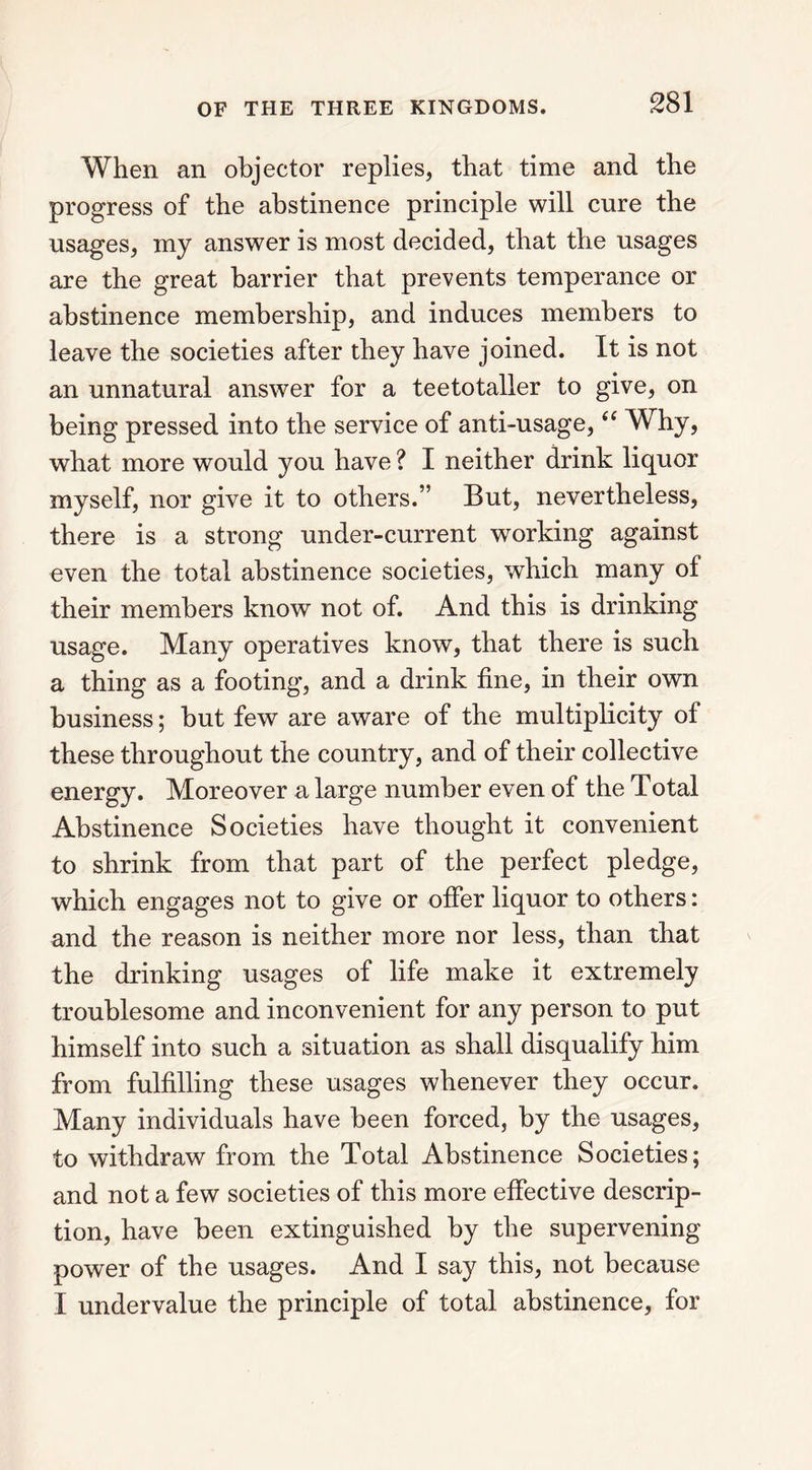 When an objector replies, that time and the progress of the abstinence principle will cure the usages, my answer is most decided, that the usages are the great harrier that prevents temperance or abstinence membership, and induces members to leave the societies after they have joined. It is not an unnatural answer for a teetotaller to give, on being pressed into the service of anti-usage, “ Why, what more would you have ? I neither drink liquor myself, nor give it to others.” But, nevertheless, there is a strong under-current working against even the total abstinence societies, which many of their members know not of. And this is drinking usage. Many operatives know, that there is such a thing as a footing, and a drink fine, in their own business; but few are aware of the multiplicity of these throughout the country, and of their collective energy. Moreover a large number even of the Total Abstinence Societies have thought it convenient to shrink from that part of the perfect pledge, which engages not to give or offer liquor to others: and the reason is neither more nor less, than that the drinking usages of life make it extremely troublesome and inconvenient for any person to put himself into such a situation as shall disqualify him from fulfilling these usages whenever they occur. Many individuals have been forced, by the usages, to withdraw from the Total Abstinence Societies; and not a few societies of this more effective descrip- tion, have been extinguished by the supervening power of the usages. And I say this, not because I undervalue the principle of total abstinence, for