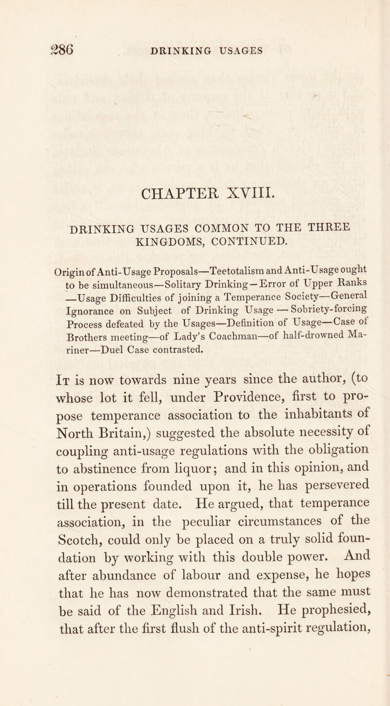 CHAPTER XVIII. DRINKING USAGES COMMON TO THE THREE KINGDOMS, CONTINUED. Origin of Anti-Usage Proposals—Teetotalism and Anti-Usage ought to be simultaneous—Solitary Drinking —Error of Upper Ranks —Usage Difficulties of joining a Temperance Society—General Ignorance on Subject of Drinking Usage—Sobriety-forcing Process defeated by the Usages—Definition of Usage—Case oi Brothers meeting—of Lady’s Coachman—of half-drowned Ma- riner—Duel Case contrasted. It is now towards nine years since the author, (to whose lot it fell, under Providence, first to pro- pose temperance association to the inhabitants of North Britain,) suggested the absolute necessity of coupling anti-usage regulations with the obligation to abstinence from liquor; and in this opinion, and in operations founded upon it, he has persevered till the present date. He argued, that temperance association, in the peculiar circumstances of the Scotch, could only he placed on a truly solid foun- dation by working with this double power. And after abundance of labour and expense, he hopes that he has now demonstrated that the same must be said of the English and Irish. He prophesied, that after the first flush of the anti-spirit regulation,