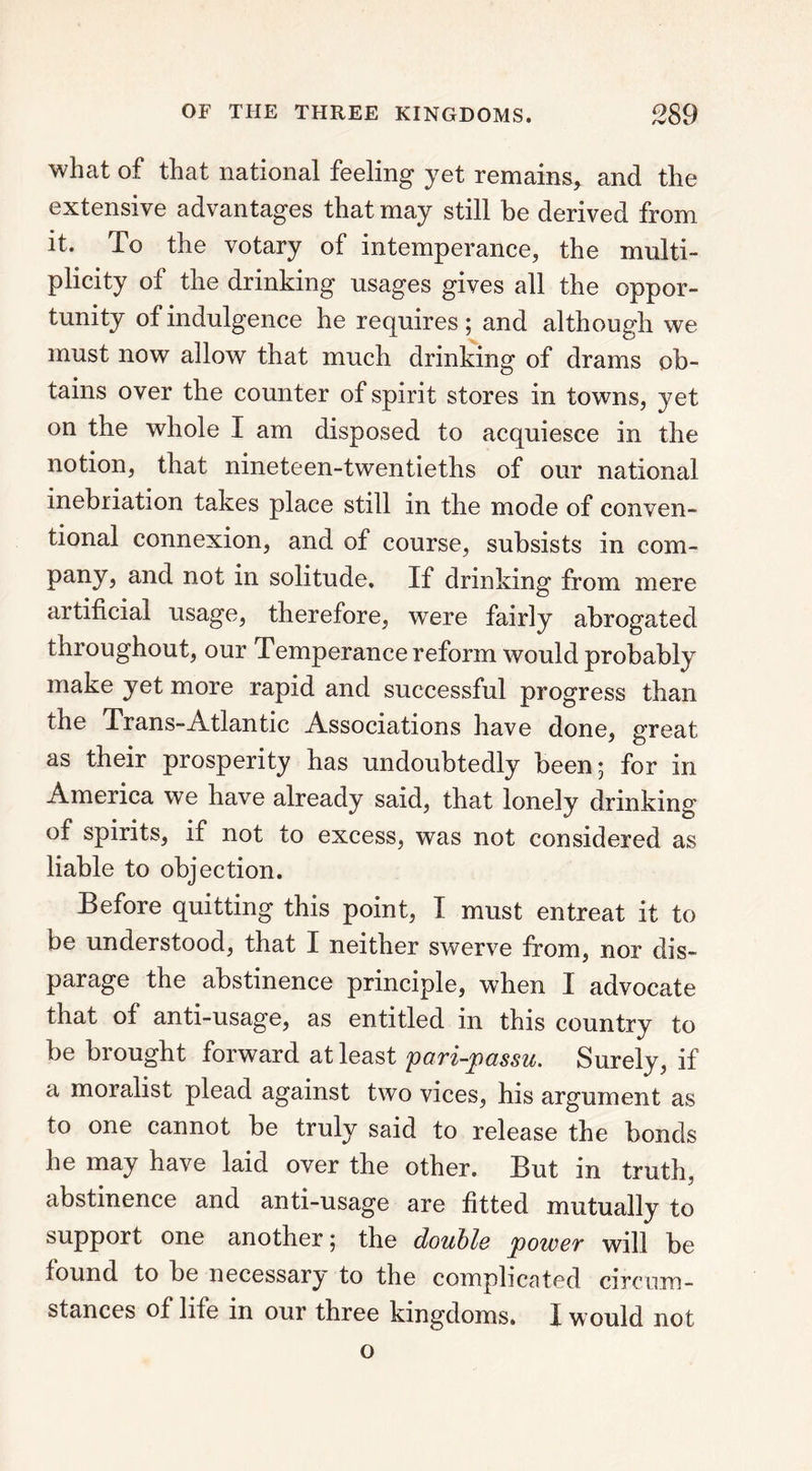 what of that national feeling yet remains, and the extensive advantages that may still be derived from it. To the votary of intemperance, the multi- plicity of the drinking usages gives all the oppor- tunity of indulgence he requires ; and although we must now allow that much drinking of drams ob- tains over the counter of spirit stores in towns, yet on the whole I am disposed to acquiesce in the notion, that nineteen-twentieths of our national inebriation takes place still in the mode of conven- tional connexion, and of course, subsists in com- pany, and not in solitude. If drinking from mere artificial usage, therefore, were fairly abrogated throughout, our Temperance reform would probably make yet more rapid and successful progress than the Trans-Atlantic Associations have done, great as their prosperity has undoubtedly been; for in America we have already said, that lonely drinking of spirits, if not to excess, was not considered as liable to objection. Before quitting this point, I must entreat it to be understood, that I neither swerve from, nor dis- parage the abstinence principle, when I advocate that of anti-usage, as entitled in this country to be brought forward at least pari-passu. Surely, if a moralist plead against two vices, his argument as to one cannot be truly said to release the bonds he may have laid over the other. But in truth, abstinence and anti-usage are fitted mutually to support one another; the double power will be found to be necessary to the complicated circum- stances of life in our three kingdoms. I would not