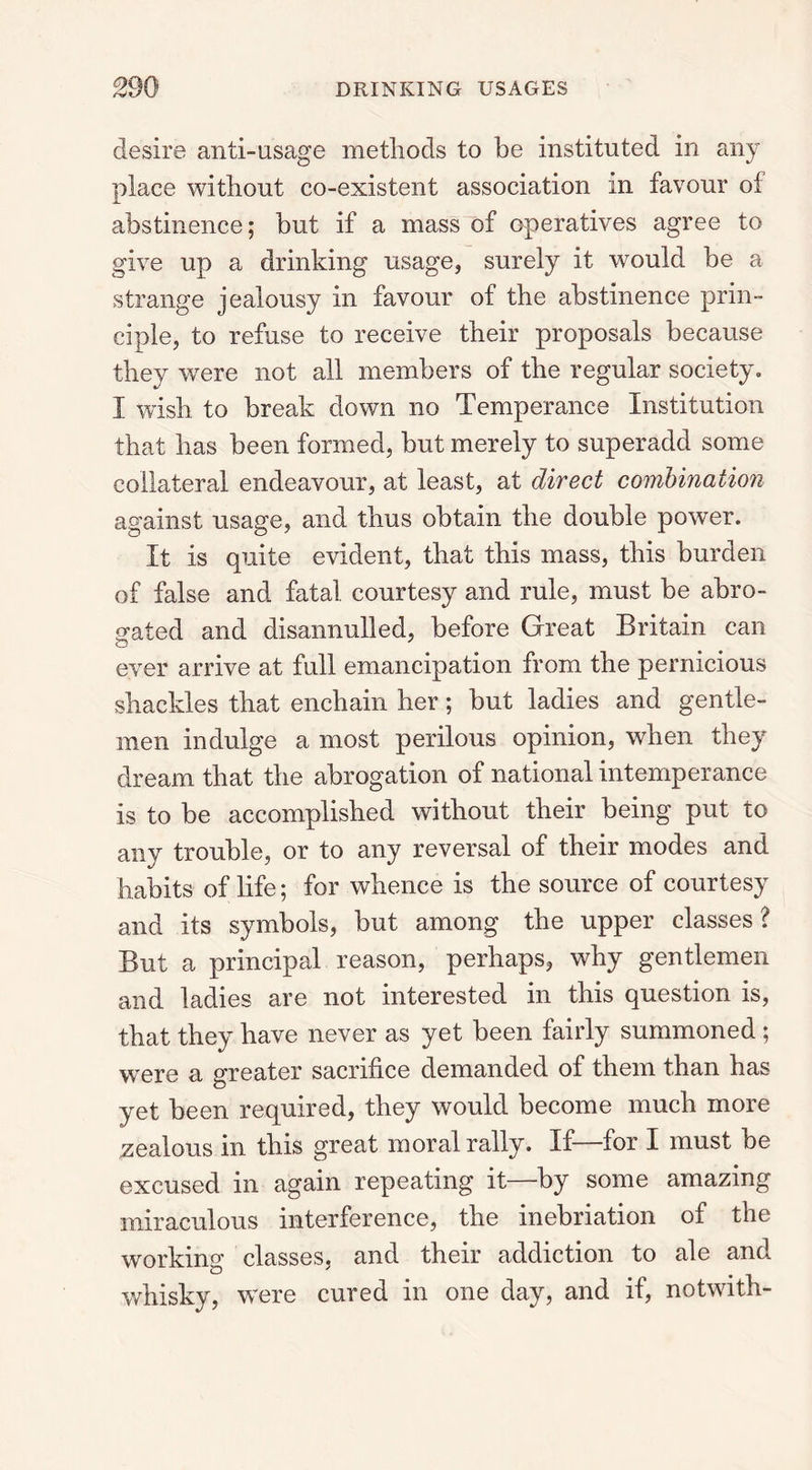 desire anti-usage methods to be instituted in any place without co-existent association in favour of abstinence; but if a mass of operatives agree to give up a drinking usage, surely it would be a strange jealousy in favour of the abstinence prin- ciple, to refuse to receive their proposals because they wrere not all members of the regular society. I wish to break down no Temperance Institution that has been formed, but merely to superadd some collateral endeavour, at least, at direct combination against usage, and thus obtain the double power. It is quite evident, that this mass, this burden of false and fatal courtesy and rule, must be abro- gated and disannulled, before Great Britain can ever arrive at full emancipation from the pernicious shackles that enchain her; but ladies and gentle- men indulge a most perilous opinion, when they dream that the abrogation of national intemperance is to be accomplished without their being put to any trouble, or to any reversal of their modes and habits of life; for whence is the source of courtesy and its symbols, but among the upper classes? But a principal reason, perhaps, why gentlemen and ladies are not interested in this question is, that they have never as yet been fairly summoned ; were a greater sacrifice demanded of them than has yet been required, they would become much more zealous in this great moral rally. If—for I must be excused in again repeating it—by some amazing miraculous interference, the inebriation of the working classes, and their addiction to ale and whisky, were cured in one day, and if, notwith-