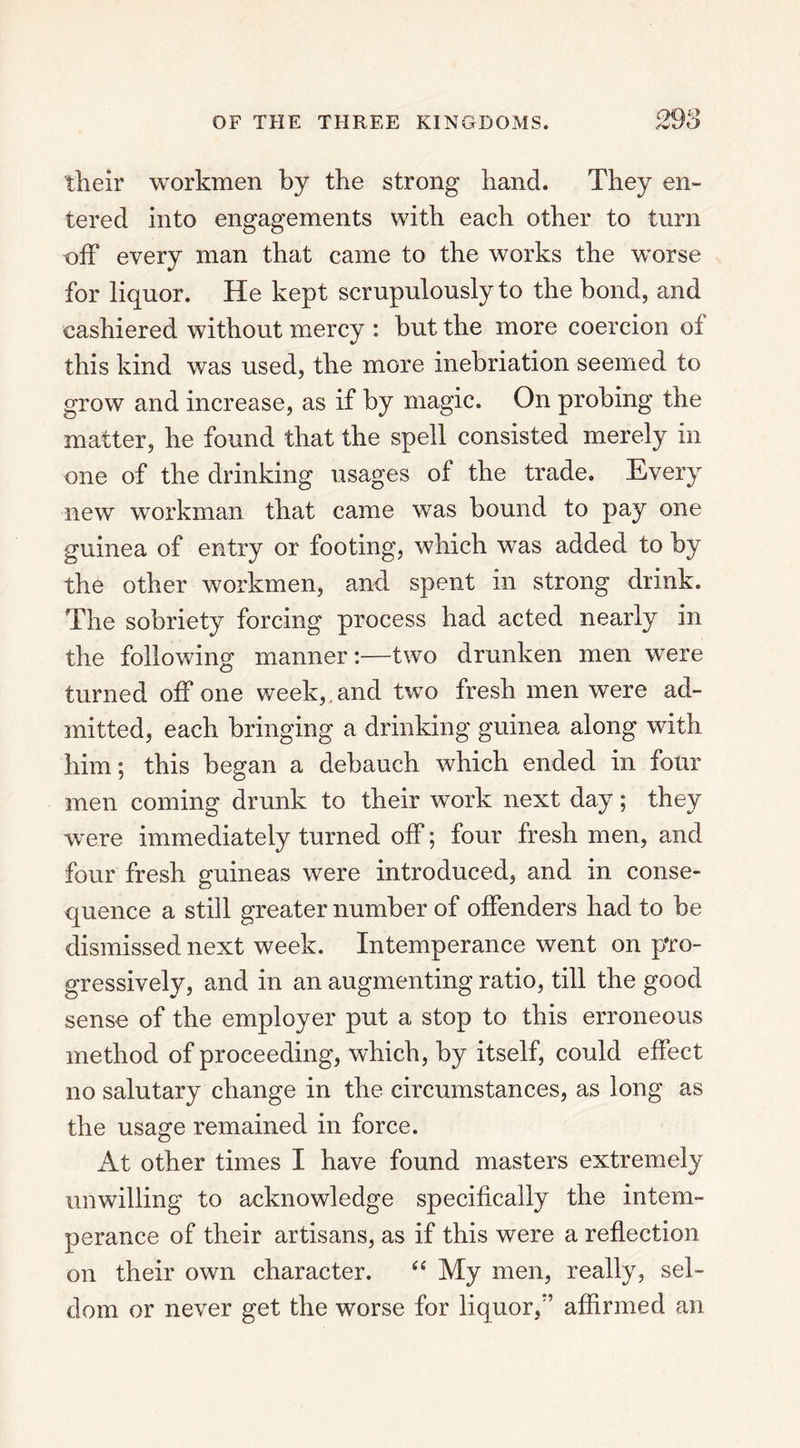 their workmen by the strong hand. They en- tered into engagements with each other to turn off every man that came to the works the worse for liquor. He kept scrupulously to the bond, and cashiered without mercy : hut the more coercion of this kind was used, the more inebriation seemed to grow and increase, as if by magic. On probing the matter, he found that the spell consisted merely in one of the drinking usages of the trade. Every new workman that came was bound to pay one guinea of entry or footing, which was added to by the other workmen, and spent in strong drink. The sobriety forcing process had acted nearly in the following manner:—two drunken men were turned off one week,, and two fresh men were ad- mitted, each bringing a drinking guinea along with him; this began a debauch which ended in four men coming drunk to their work next day; they were immediately turned off; four fresh men, and four fresh guineas were introduced, and in conse- quence a still greater number of offenders had to be dismissed next week. Intemperance went on pro- gressively, and in an augmenting ratio, till the good sense of the employer put a stop to this erroneous method of proceeding, which, by itself, could effect no salutary change in the circumstances, as long as the usage remained in force. At other times I have found masters extremely unwilling to acknowledge specifically the intem- perance of their artisans, as if this were a reflection on their own character. “ My men, really, sel- dom or never get the worse for liquor, ’ affirmed an