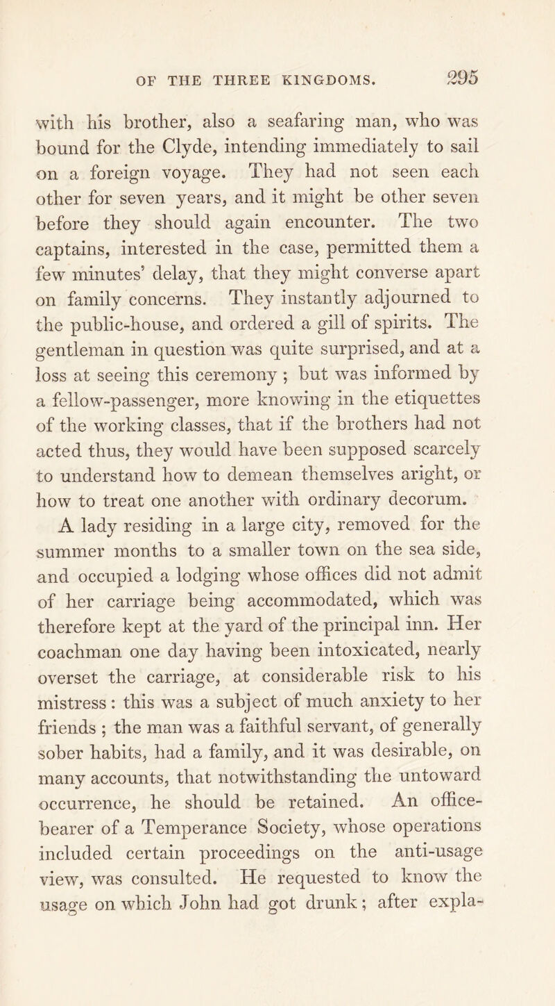 with his brother, also a seafaring man, who was bound for the Clyde, intending immediately to sail on a foreign voyage. They had not seen each other for seven years, and it might be other seven before they should again encounter. The two captains, interested in the case, permitted them a few minutes5 delay, that they might converse apart on family concerns. They instantly adjourned to the public-house, and ordered a gill of spirits. The gentleman in question was quite surprised, and at a loss at seeing this ceremony ; but was informed by a fellow-passenger, more knowing in the etiquettes of the working classes, that if the brothers had not acted thus, they would have been supposed scarcely to understand how to demean themselves aright, or how to treat one another with ordinary decorum. A lady residing in a large city, removed for the summer months to a smaller town on the sea side, and occupied a lodging whose offices did not admit of her carriage being accommodated, which was therefore kept at the yard of the principal inn. Her coachman one day having been intoxicated, nearly overset the carriage, at considerable risk to his mistress : this was a subject of much anxiety to her friends ; the man was a faithful servant, of generally sober habits, had a family, and it was desirable, on many accounts, that notwithstanding the untoward occurrence, he should be retained. An office- bearer of a Temperance Society, whose operations included certain proceedings on the anti-usage view, was consulted. He requested to know the usage on which John had got drunk; after expla-