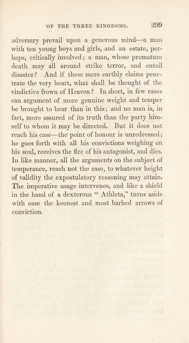 adversary prevail upon a generous mind—a man with ten young boys and girls, and an estate, per- haps, critically involved; a man, whose premature death may all around strike terror, and entail disaster? And if these mere earthly claims pene- trate the very heart, what shall be thought of the vindictive frown of Heaven? In short, in few cases can argument of more genuine weight and temper be brought to bear than in this; and no man is, in fact, more assured of its truth than the party him- self to whom it may be directed. But it does not reach his case—the point of honour is unredressed; he goes forth with all his convictions weighing on his soul, receives the fire of his antagonist, and dies. In like manner, all the arguments on the subject of temperance, reach not the case, to whatever height of validity the expostulatory reasoning may attain. The imperative usage intervenes, and like a shield in the hand of a dexterous “ Athleta,” turns aside with ease the keenest and most barbed arrows of conviction.