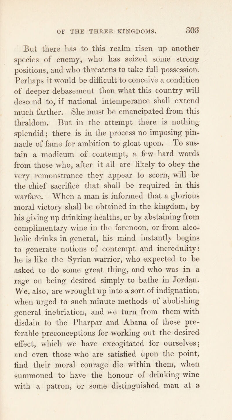 But there has to this realm risen up another species of enemy, who has seized some strong positions, and who threatens to take full possession. Perhaps it would he difficult to conceive a condition of deeper debasement than what this country will descend to, if national intemperance shall extend much farther. She must be emancipated from this thraldom. But in the attempt there is nothing splendid; there is in the process no imposing pin- nacle of fame for ambition to gloat upon. To sus- tain a modicum of contempt, a few hard words from those who, after it all are likely to obey the very remonstrance they appear to scorn, will be the chief sacrifice that shall be required in this warfare. When a man is informed that a glorious moral victory shall be obtained in the kingdom, by his giving up drinking healths, or by abstaining from complimentary wine in the forenoon, or from alco- holic drinks in general, his mind instantly begins to generate notions of contempt and incredulity: he is like the Syrian warrior, who expected to be asked to do some great thing, and who was in a rage on being desired simply to bathe in Jordan. We, also, are wrought up into a sort of indignation, when urged to such minute methods of abolishing general inebriation, and we turn from them with disdain to the Pharpar and Abana of those pre- ferable preconceptions for working out the desired effect, which we have excogitated for ourselves; and even those who are satisfied upon the point, find their moral courage die within them, when summoned to have the honour of drinking wine with a patron, or some distinguished man at a