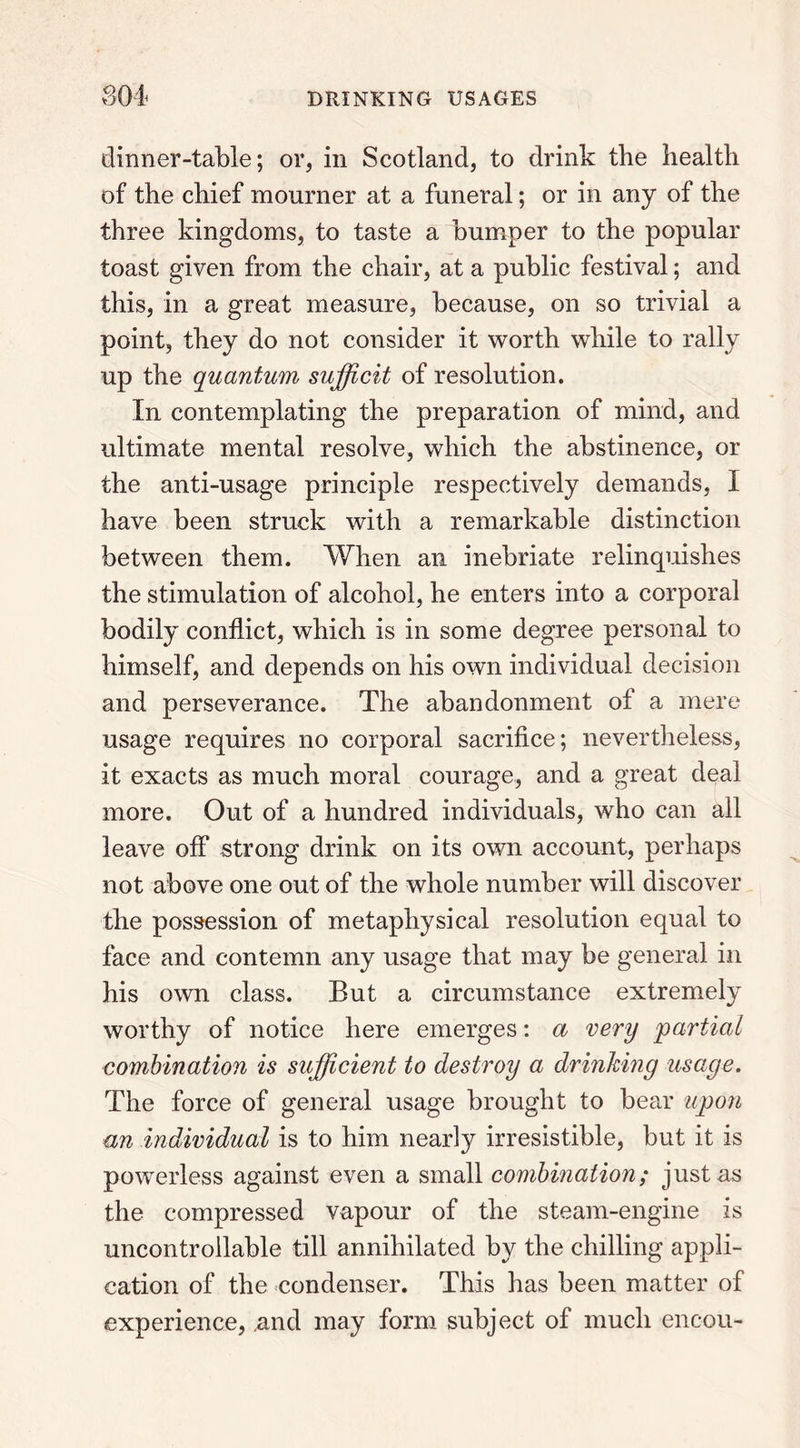 dinner-table; or, in Scotland, to drink the health of the chief mourner at a funeral; or in any of the three kingdoms, to taste a bumper to the popular toast given from the chair, at a public festival; and this, in a great measure, because, on so trivial a point, they do not consider it worth while to rally up the quantum sufficit of resolution. In contemplating the preparation of mind, and ultimate mental resolve, which the abstinence, or the anti-usage principle respectively demands, I have been struck with a remarkable distinction between them. When an inebriate relinquishes the stimulation of alcohol, he enters into a corporal bodily conflict, which is in some degree personal to himself, and depends on his own individual decision and perseverance. The abandonment of a mere usage requires no corporal sacrifice; nevertheless, it exacts as much moral courage, and a great deal more. Out of a hundred individuals, who can all leave off strong drink on its own account, perhaps not above one out of the whole number will discover the possession of metaphysical resolution equal to face and contemn any usage that may be general in his own class. But a circumstance extremely worthy of notice here emerges: a very partial combination is sufficient to destroy a drinkmg usage. The force of general usage brought to bear upon an individual is to him nearly irresistible, but it is powerless against even a small combination; just as the compressed vapour of the steam-engine is uncontrollable till annihilated by the chilling appli- cation of the condenser. This has been matter of experience, .and may form subject of much encou-