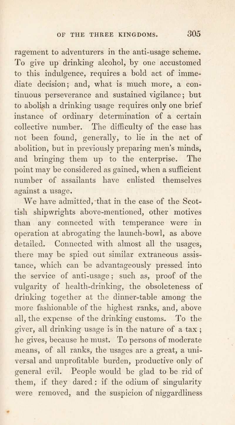 ragement to adventurers in the anti-usage scheme. To give up drinking alcohol, by one accustomed to this indulgence, requires a hold act of imme- diate decision; and, what is much more, a con- tinuous perseverance and sustained vigilance; hut to abolish a drinking usage requires only one brief instance of ordinary determination of a certain collective number. The difficulty of the case has not been found, generally, to lie in the act of abolition, but in previously preparing men’s minds, and bringing them up to the enterprise. The point may he considered as gained, when a sufficient number of assailants have enlisted themselves against a usage. We have admitted,-that in the case of the Scot- tish shipwrights above-mentioned, other motives than any connected with temperance were in operation at abrogating the launch-bowl, as above detailed. Connected with almost all the usages, there may he spied out similar extraneous assis- tance, which can he advantageously pressed into the service of anti-usage; such as, proof of the vulgarity of health-drinking, the obsoleteness of drinking together at the dinner-table among the more fashionable of the highest ranks, and, above all, the expense of the drinking customs. To the giver, all drinking usage is in the nature of a tax ; he gives, because he must. To persons of moderate means, of all ranks, the usages are a great, a uni- versal and unprofitable burden, productive only of general evil. People would be glad to be rid of them, if they dared : if the odium of singularity were removed, and the suspicion of niggardliness