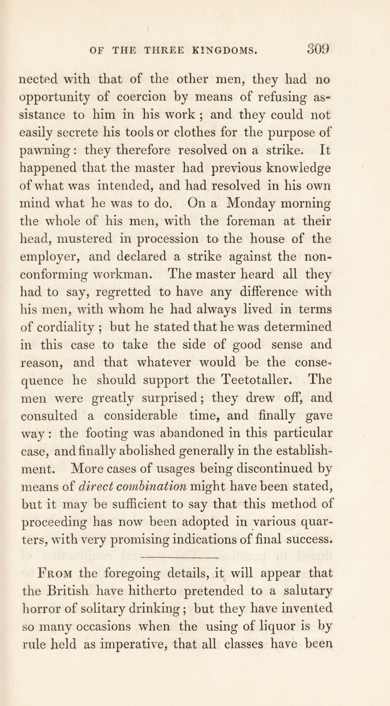 nected with that of the other men, they had no opportunity of coercion by means of refusing as- sistance to him in his work ; and they could not easily secrete his tools or clothes for the purpose of pawning: they therefore resolved on a strike. It happened that the master had previous knowledge of what was intended, and had resolved in his own mind what he was to do. On a Monday morning the whole of his men, with the foreman at their head, mustered in procession to the house of the employer, and declared a strike against the non- conforming workman. The master heard all they had to say, regretted to have any difference with his men, with whom he had always lived in terms of cordiality ; but he stated that he was determined in this case to take the side of good sense and reason, and that whatever would he the conse- quence he should support the Teetotaller. The men were greatly surprised; they drew off, and consulted a considerable time, and finally gave way: the footing was abandoned in this particular case, and finally abolished generally in the establish- ment. More cases of usages being discontinued by means of direct combination might have been stated, but it may he sufficient to say that this method of proceeding has now been adopted in various quar- ters, with very promising indications of final success. From the foregoing details, it will appear that the British have hitherto pretended to a salutary horror of solitary drinking ; but they have invented so many occasions when the using of liquor is by rule held as imperative, that all classes have been