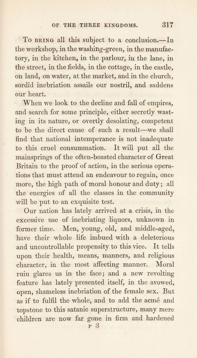 To bring all tills subject to a conclusion.—In the workshop, in the washing-green, in the manufac- tory, in the kitchen, in the parlour, in the lane, in the street, in the fields, in the cottage, in the castle, on land, on water, at the market, and in the church, sordid inebriation assails our nostril, and saddens our heart. When we look to the decline and fall of empires, and search for some principle, either secretly wast- ing in its nature, or overtly desolating, competent to be the direct cause of such a result—we shall find that national intemperance is not inadequate to this cruel consummation. It will put all the mainsprings of the often-boasted character of Great Britain to the proof of action, in the serious opera- tions that must attend an endeavour to regain, once more, the high path of moral honour and duty; all the energies of all the classes in the community will be put to an exquisite test. Our nation has lately arrived at a crisis, in the excessive use of inebriating liquors, unknown in former time. Men, young, old, and middle-aged, have their whole life imbued with a deleterious and uncontrollable propensity to this vice. It tells upon their health, means, manners, and religious character, in the most affecting manner. Moral ruin glares us in the face; and a new revolting feature has lately presented itself, in the avowed, open, shameless inebriation of the female sex. But as if to fulfil the whole, and to add the acme and topstone to this satanic superstructure, many mere children are now far gone in firm and hardened p 3