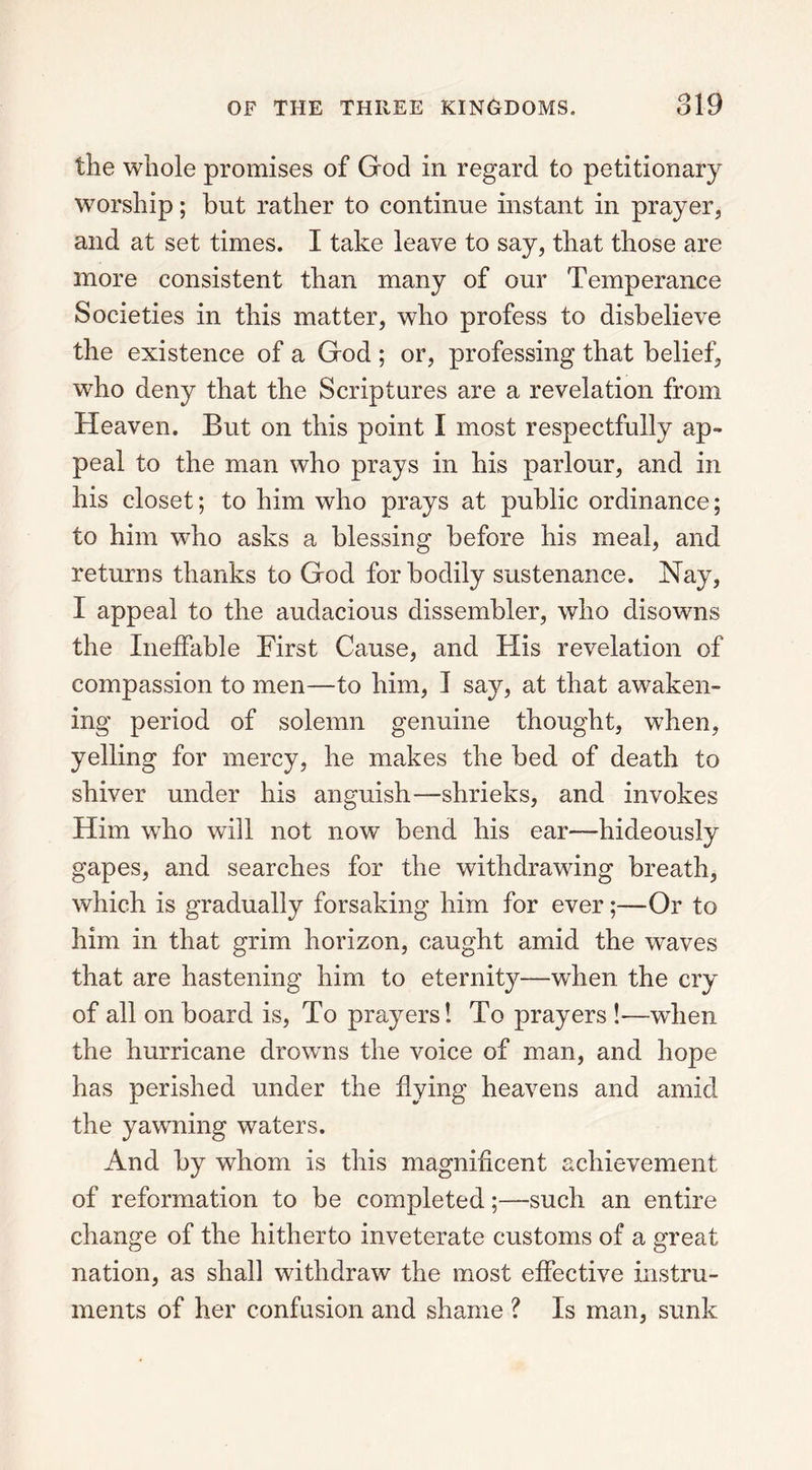 the whole promises of God in regard to petitionary worship; but rather to continue instant in prayer, and at set times. I take leave to say, that those are more consistent than many of our Temperance Societies in this matter, who profess to disbelieve the existence of a God ; or, professing that belief, who deny that the Scriptures are a revelation from Heaven. But on this point I most respectfully ap- peal to the man who prays in his parlour, and in his closet; to him who prays at public ordinance; to him who asks a blessing before his meal, and returns thanks to God for bodily sustenance. Nay, I appeal to the audacious dissembler, who disowns the Ineffable First Cause, and His revelation of compassion to men—to him, I say, at that awaken- ing period of solemn genuine thought, when, yelling for mercy, he makes the bed of death to shiver under his anguish—shrieks, and invokes Him who will not now bend his ear—hideously gapes, and searches for the withdrawing breath, which is gradually forsaking him for ever;—Or to him in that grim horizon, caught amid the waves that are hastening him to eternity—when the cry of all on board is, To prayers! To prayers !—when the hurricane drowns the voice of man, and hope has perished under the flying heavens and amid the yawning waters. And by whom is this magnificent achievement of reformation to be completed;—such an entire change of the hitherto inveterate customs of a great nation, as shall withdraw the most effective instru- ments of her confusion and shame ? Is man, sunk