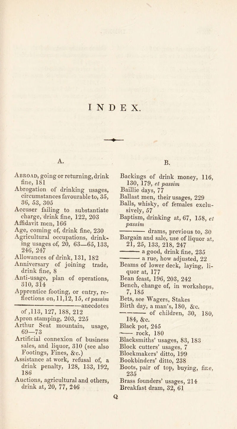 A. Abroad, going or returning, drink fine, 181 Abrogation of drinking usages, circumstances favourable to, 35, 36, 53, 305 Accuser failing to substantiate charge, drink fine, 122, 203 Affidavit men, 166 Age, coming of, drink fine, 230 Agricultural occupations, drink- ing usages of, 20, 63—65,133, 246, 247 Allowances of drink, 131, 182 Anniversary of joining trade, drink fine, 8 Anti-usage, plan of operations, 310, 314 Apprentice footing, or entry, re- flections on, 11,12, 15, etpassim — anecdotes of ,113, 127, 188, 212 Apron stamping, 203, 225 Arthur Seat mountain, usa^e, 69—73 Artificial connexion of business sales, and liquor, 310 (see also Footings, Fines, &c.) Assistance at work, refusal of, a drink penalty, 128, 133, 192, 186 Auctions, agricultural and others, B. Backings of drink money, 116, 130, 179, et passim Baillie days, 77 Ballast men, their usages, 229 Balls, whisky, of females exclu- sively, 57 Baptism, drinking at, 67, 158, et passim drams, previous to, 30 Bargain and sale, use of liquor at, 21, 25, 133, 218, 247 a good, drink fine, 235 a rue, how adjusted, 22 Beams of lower deck, laying, li- quor at, 177 Bean feast, 196, 203, 242 Bench, change of, in workshops, 7, 185 Bets, see Wagers, Stakes Birth day, a man’s, 180, &c. of children, 30, 180, 184, &c. Black pot, 245 rock, 180 Blacksmiths’ usages, 83, 183 Block cutters’ usages, 7 Blockmakers’ ditto, 199 Bookbinders’ ditto, 238 Boots, pair of top, buying, fine, 235 Brass founders’ usages, 214