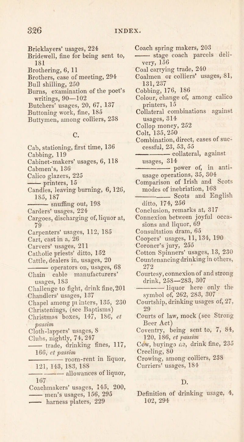 Bricklayers’ usages, 224- Bridewell, fine for being sent to, 181 Brothering, 6, 11 Brothers, case of meeting, 294 Bull shilling, 250 Burns, examination of the poet’s writings, 90—-102 Butchers’ usages, 20, 67, 137 Buttoning work, fine, 185 Buttymen, among colliers, 238 C. Cab, stationing, first time, 136 Cabbing, 119 Cabinet-makers’ usages, 6, 118 Cabmen’s, 136 Calico glazers, 225 printers, 15 Candles, leaving burning, 6,126, 185, 187 ——— snuffing out, 198 Carders’ usages, 224 Cargoes, discharging of, liquor at, 79 Carpenters’ usages, 112, 185 Cart, cast in a, 26 Carvers’ usages, 211 Catholic priests’ ditto, 152 Cattle, dealers in, usages, 20 —• operators on, usages, 68 Chain cable manufacturers’ usages, 183 Challenge to fight, drink fine, 201 Chandlers’ usages, 137 Chapel among pi inters, 135, 230 Christenings, (see Baptisms) Christmas boxes, 147, 186, et passim Cloth-lappers’ usages, 8 Clubs, nightly, 74, 247 trade, drinking fines, 117, 166, et passim . room-rent in liquor, 121,143,183,188 allowances of liquor, 167 Coachmakers’ usages, 145, 200, —— men’s usages, 156, 295 • harness platers, 229 Coach spring makers, 203 stage coach parcels deli- very, 156 Coal carrying trade, 240 Coalmen or colliers’ usages, 81, 131,237 Cobbing, 176, 186 Colour, change of, among calico printers, 15 Collateral combinations against usages, 314 Collop money, 252 Colt, 135,250 _ Combination, direct, cases of suc- cessful, 23, 53, 55 collateral, against usages, 314 power of, in anti- usage operations, 35, 304 Comparison of Irish and Scots modes of inebriation, 168 Scots and English ditto, 174, 256 Conclusion, remarks at, 317 Connexion between joyful occa- sions and liquor, 69 Consultation dram, 65 Coopers’ usages, 11,134, 190 Coroner’s jury, 255 Cotton Spinners’ usages, 13, 230 Countenancing drinking in others, 272 Courtesy, connexion of and strong drink, 258—283, 307 liquor here only the symbol of, 262, 283, 307 Courtship, drinking usages of, 27, 29 Courts of law, mock (see Strong Beer Act) Coventry, being sent to, 7, 84, 120, 186, et passim Cow, buyingo ne, drink fine, 235 Creeling, 80 Crowing, among colliers, 238 Curriers’ usages, 184 D. Definition of drinking usage, 4, 102, 294