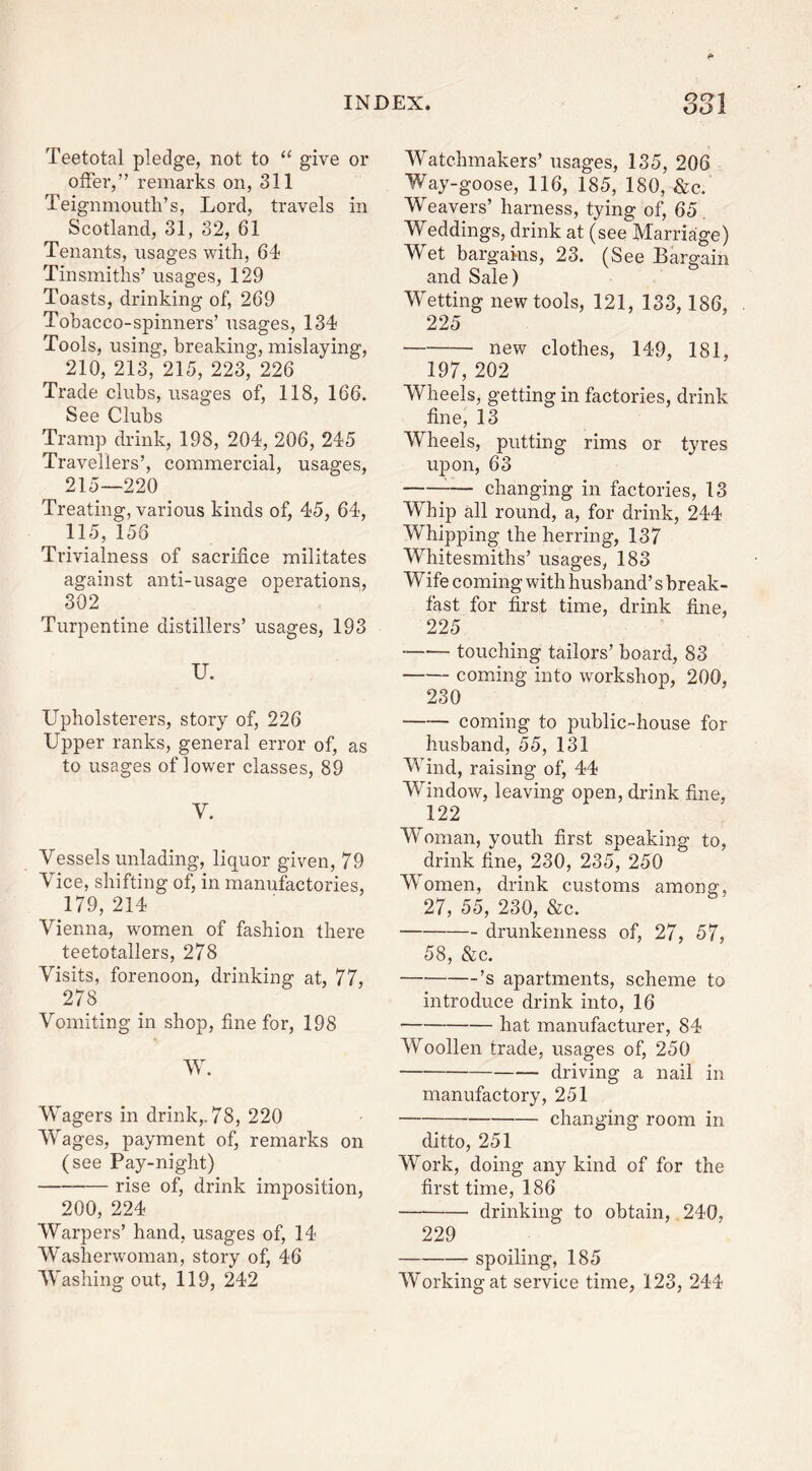 Teetotal pledge, not to “ give or offer, ” remarks on, 311 Teignmouth’s, Lord, travels in Scotland, 31, 32, 61 Tenants, usages with, 64 Tinsmiths’ usages, 129 Toasts, drinking of, 269 Tobacco-spinners’ usages, 134 Tools, using, breaking, mislaying, 210, 213, 215, 223, 226 Trade clubs, usages of, 118, 166. See Clubs Tramp drink, 198, 204, 206, 245 Travellers’, commercial, usages, 215—220 Treating, various kinds of, 45, 64, 115, 156 Trivialness of sacrifice militates against anti-usage operations, 302 Turpentine distillers’ usages, 193 U. Upholsterers, story of, 226 Upper ranks, general error of, as to usages of lower classes, 89 V. Vesselsunlading, liquor given, 79 Vice, shifting of, in manufactories, 179, 214 Vienna, women of fashion there teetotallers, 278 Visits, forenoon, drinking at, 77, 278 Vomiting in shop, fine for, 198 W. Wagers in drink,. 78, 220 Wages, payment of, remarks on (see Pay-night) rise of, drink imposition, 200, 224 Warpers’ hand, usages of, 14 Washerwoman, story of, 46 Washing out, 119, 242 Watchmakers’ usages, 135, 206 Way-goose, 116, 185, 180, &c. Weavers’ harness, tying of, 65. Weddings, drink at (see Marriage) Wet bargains, 23. (See Bargain and Sale) Wetting new tools, 121, 133, 186, 225 new clothes, 149, 181, 197, 202 Wheels, getting in factories, drink fine, 13 Wheels, putting rims or tyres upon, 63 — changing in factories, 13 Whip all round, a, for drink, 244 Whipping the herring, 137 Whitesmiths’ usages, 183 Wife coming with husband’s break- fast for first time, drink fine, 225 touching tailors’ board, 83 coming into workshop, 200, 230 coming to public-house for husband, 55, 131 Wind, raising of, 44 Window, leaving open, drink fine, 122 Woman, youth first speaking to, drink fine, 230, 235, 250 Women, drink customs among, 27, 55, 230, &c. drunkenness of, 27, 57, 58, &c. ’s apartments, scheme to introduce drink into, 16 hat manufacturer, 84 Woollen trade, usages of, 250 driving a nail in manufactory, 251 changing room in ditto, 251 Work, doing any kind of for the first time, 186 drinking to obtain, 240, 229 spoiling, 185 Working at service time, 123, 244