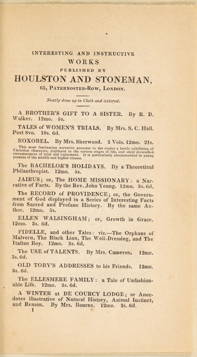 INTERESTING AND INSTRUCTIVE WORKS PUBLISHED BY HOULSTON AND STONEMAN, 65, Paternoster-Row, London. Neatly done up in Cloth and lettered. A BROTHER’S GIFT TO A SISTER. By R. D. Walker. 32mo. 5 s. TALES of WOMEN’S TRIALS. By Mrs. S. C. Hall. Post 8vo. 10s. 6d. ROXOBEL. By Mrs. Sherwood. 3 Vols. I2mo. 21s. This most fascinating narrative presents to the reader a lovely exhibition of Christian character, displayed in the various stages of life, and amid diversified circumstances of trial and enjoyment. It is particularly recommended to young persons of the middle and higher classes. Jo The BACHELOR’S HOLIDAYS. By a Theoretical Philanthropist. 12mo. 5s. JAIRUS; or, The HOME MISSIONARY: a Nar- rative of Facts. By the Rev. John Young. 12mo. 3s. 6d. The RECORD of PROVIDENCE; or, the Govern- ment of God displayed in a Series of Interesting Facts from Sacred and Profane History. By the same Au- thor. 12mo. 5s. ELLEN WALSINGHAM; or, Growth in Grace. 12mo. 3s. 6d. FIDELLE, and other Tales: viz.—The Orphans of Malvern, The Black Linn, The Well-Dressing, and The Italian Boy. 12mo. 3s. 6d. The USE of TALENTS. By Mrs. Cameron. 12mo. 3s. 6d. OLD TOBY’S ADDRESSES to his Friends. 12mo. 3s. 6d. I he ELLESMERE FAMILY: a Tale of Unfashion- able Life. 12mo. 3s. 6d. A WINTER at DE COURCY LODGE; or Anec- dotes illustrative of Natural History, Animal Instinct, and Reason. By Mrs. Bourne. 12mo. 3s. 6d.