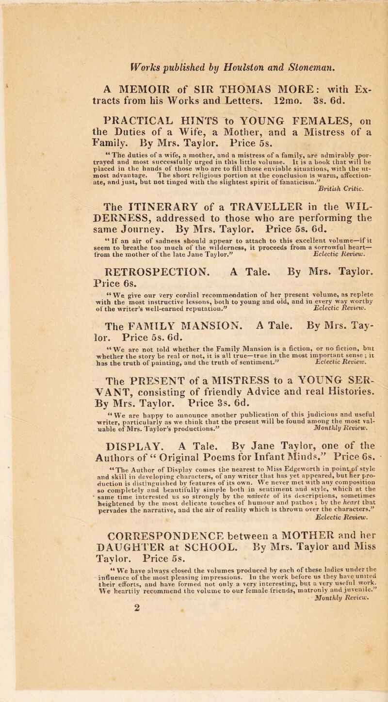 A MEMOIR of SIR THOMAS MORE: with Ex- tracts from his Works and Letters. 12mo. Ss. 6d. PRACTICAL HINTS to YOUNG FEMALES, on the Duties of a Wife, a Mother, and a Mistress of a Family. By Mrs. Taylor. Price 5s. “The duties of a wife, a mother, and a mistress of a family, are admirably por- trayed and most successfully urged in this little volume. It is a book that will be placed in the hands of those who are to fill those enviable situations, with the ut- most advantage. The short religious portion at the conclusion is warm, affection- ate, and just, but not tinged with the slightest spirit of fanaticism.” British Critic. The ITINERARY of a TRAVELLER in the WIL- DERNESS, addressed to those who are performing the same Journey. By Mrs. Taylor. Price 5s. 6d. “If an air of sadness should appear to attach to this excellent volume—if it seem to breathe too much of the wilderness, it proceeds from a sorrowful heart— from the mother of the late Jane Taylor.” Eclectic Retrieve. RETROSPECTION. A Tale. By Mrs. Taylor. Price 6s. “We give our very cordial recommendation of her present volume, as replete with the most instructive lessons, both to young and old, and in every way worthy of the writer’s well-earned reputation.” Eclectic Review. The FAMILY MANSION. A Tale. By Mrs. Tay- lor. Price 5s. 6d. “We are not told whether the Family Mansion is a fiction, or no fiction, but whether the story be real or not, it is all true—true in the most important sense ; it has the truth of painting, and the truth of sentiment.” Eclectic Review. The PRESENT of a MISTRESS to a YOUNG SER- VANT, consisting of friendly Advice and real Histories. By Mrs. Taylor. Price 3s. 6d. “We are happy to announce another publication of this judicious and useful writer, particularly as we think that the present will be found among the most val- uable of Mrs. Taylor’s productions.” Monthly Review. DISPLAY. A Tale. Bv Jane Taylor, one of the Authors of “ Original Poems for Infant Minds.” Price 6s. • “The Author of Display comes the nearest to Miss Edgeworth in point of style and skill in developing characters, of any writer that has yet appeared, but her pro- duction is distinguished bv features of its own. We never met with any composition so completely and beautifully simple both in sentiment and style, which at the ' same time interested us so strongly by the naivete ot its descriptions, sometimes heightened by the most delicate touches of humour and pathos ; by the heart that pervades the narrative, and the air of reality which is thrown over the characters.” Eclectic Review. CORRESPONDENCE between a MOTHER and her DAUGHTER at SCHOOL. By Mrs. Taylor and Miss Taylor. Price 5s. “ We have always closed the volumes produced by each of these ladies under the influence of the most pleasing impressions. In the work before us they have united their efforts, and have formed not only a very interesting, but a very useful work. We heartily recommend the volume to our female lriends, matronly and juvenile.” Monthly Review.