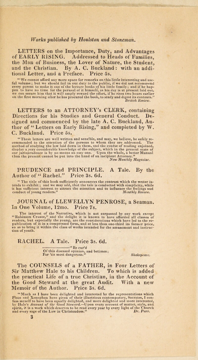 LETTERS on the Importance, Duty, and Advantages of EARLY RISING. Addressed to Heads of Families, the Man of Business, the Lover of Nature, the Student, and the Christian. By A. C. Buckland : with an addi- tional Letter, and a Preface. Price 5s. “ We cannot afford any more space for remarks on this little interesting and use- ful volume ; but we should fail in our duty to the public, if we did not recommend every parent to make it one of the lecture books of his little family; and if he hap- pen to have no time for the perusal of it himself, as his day is at present laid out, we can assure him that it w ill amply reward the effort, if he rises two hours earlier on the first morning after he has procured the book, to study and digest its contents.” British Review. LETTERS to an ATTORNEY’S CLERK, containing Directions for his Studies and General Conduct. De- signed and commenced by the late A. C. Buckland, Au- thor of “ Letters on Early Rising,” and completed by W. C. Buckland. Price 5s. “These letters are well written and sensible, and may, we believe, be safely re- commended to the attention of the persons to whom they are addressed. The method of studying the law laid down in them, and the course of reading enjoined, display a .very considerable knowledge of the subject, which in the present state of our jurisprudence is by no means an easy one. Upou the whole, a better Manual than the present cannot be put into the hand of an incipient Attorney.” New Monthly Magazine. PRUDENCE and PRINCIPLE. A Tale. By the Author of u Rachel.” Price 3s. 6d. “ The title of this book sufficiently announces the contrast which the writer in- tends to exhibit; and we may add, that the tale is conducted with simplicity, while it has sufficient interest to attract the attention and to influence the feelings and conduct of young readers.” Monthly Review. JOURNAL of LLEWELLYN PENROSE, a Seaman. In One Volume, 12mo. Price 7s. The interest of the Narrative, which is not surpassed by any work except “ Robinson Crusoe,” and the delight it is knowm to have afforded all classes of readers, but especially the young, are the considerations which have led to the re- publication of it in a compressed form, and at less than one-third its former price, so as to bring it within the class of works intended for the amusement and instruc- tion of youth. RACHEL. A Tale. Price 3s. 6d. “ Be cur’d Of this diseased opinion, and betimes: For ’tis most dangerous.” Shakspeare. The COUNSELS of a FATHER, in Four Letters of Sir Matthew Hale to his Children. To which is added the practical Life of a true Christian, in the Account of the Good Steward at the great Audit. With a new Memoir of the Author. Price 3s. 6d. “Much as I have been delighted and interested bv the representations which Plato and Xenophon have given of their illustrious contemporary, Socrates, I con- fess myself to have been equally delighted, and more delighted and more interested, by Hale’s Account of the Good Steward.—Upon every account of matter, style, and spirit, it is a work which deserves to be read every year by every light of the Church and every sage of the Law in Christendom.” Dr. Parr.