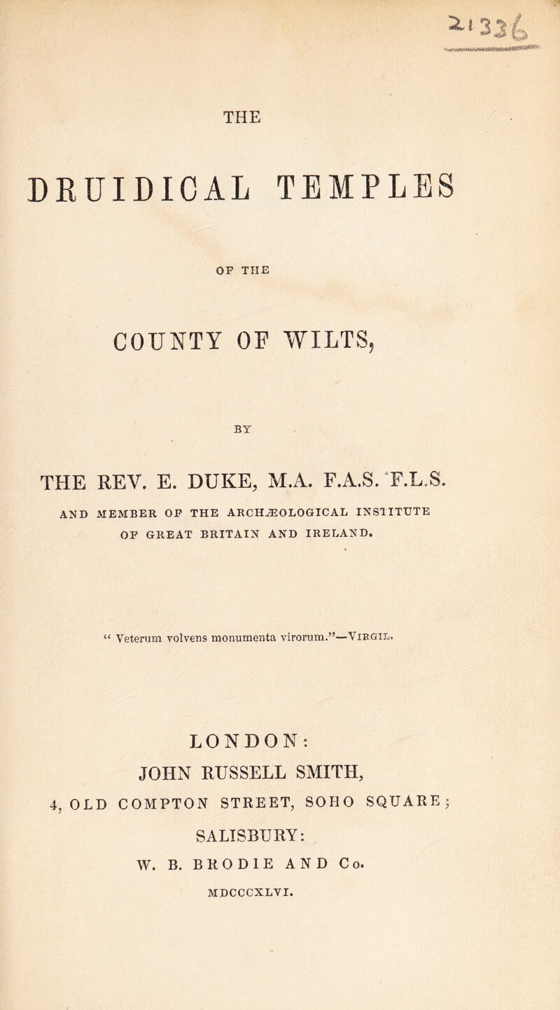 DRUIDICAL TEMPLES OF THE COUNTY OF WILTS, BY THE REV. E. DUKE, M.A. F.A.S. F.L.S. AND MEMBER OF THE ARCHEOLOGICAL INSTITUTE OF GREAT BRITAIN AND IRELAND. “ Veterum volvens monumenta virorum.”—Vibgil. LONDON: JOHN RUSSELL SMITH, 4, OLD COMPTON STREET, SOHO SQUARE 3 SALISBURY: W. B. B R O D I E AND Co. MDCCCXLVI.
