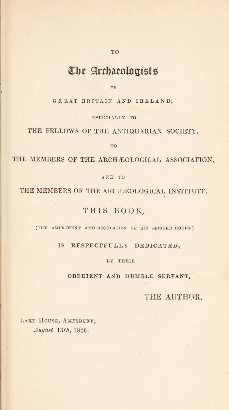 TO €1)C 3iT!)aeolo gists OF GREAT BRITAIN AND IRELAND; ESPECIALLY TO THE FELLOWS OF THE ANTIQUARIAN SOCIETY, TO THE MEMBERS OF THE ARCHAEOLOGICAL ASSOCIATION, AND TO THE MEMBERS OF THE ARCHAEOLOGICAL INSTITUTE, THIS BOOK, (THE AMUSEMENT AND OCCUPATION OF HIS LEISURE HOURS,) IS RESPECTFULLY DEDICATED, BT THEIR OBEDIENT AND HUMBLE SERVANT, THE AUTHOR. Lake House, Amesbury, August 13 th, 1846.