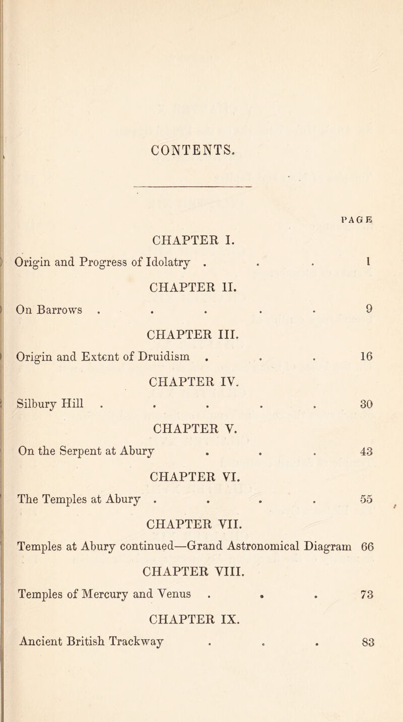 \ CONTENTS, PAGE CHAPTER I. Origin and Progress of Idolatry ... I CHAPTER II. On Barrows . . . . 9 CHAPTER III. Origin and Extent of Druidism ... 16 CHAPTER IV. \ Silbury Hill ..... 30 CHAPTER V. On the Serpent at Abury ... 43 CHAPTER VI. The Temples at Abury .... 55 CHAPTER VII. Temples at Abury continued—Grand Astronomical Diagram 66 CHAPTER VIII. Temples of Mercury and Venus ... 73 CHAPTER IX. Ancient British Trackway ... 83