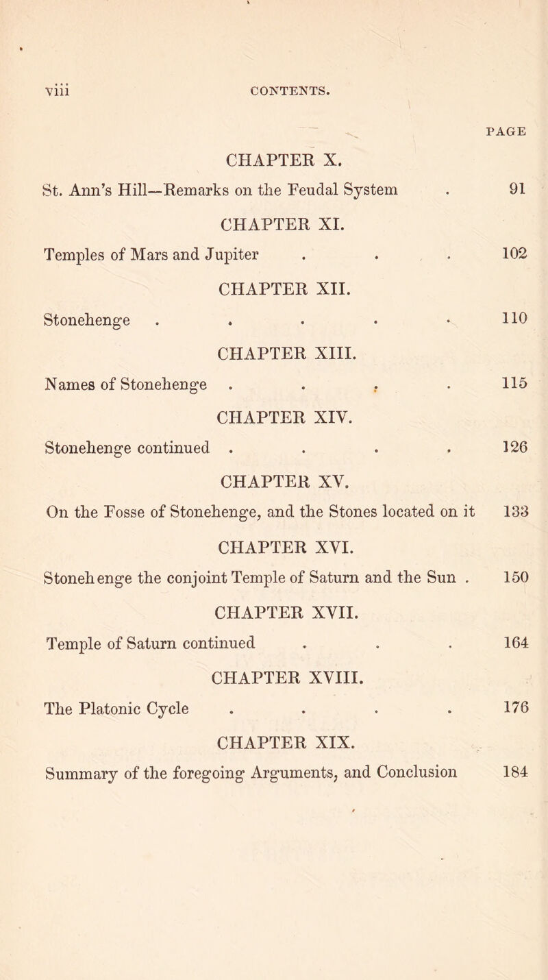 PAGE CHAPTER X. St. Ann’s Hill—Remarks on the Feudal System . 91 CHAPTER XI. Temples of Mars and Jupiter . . . 102 CHAPTER XII. Stonehenge . . . • • HO CHAPTER XIII. Names of Stonehenge . . . . 115 CHAPTER XIV. Stonehenge continued . . . .126 CHAPTER XV. On the Fosse of Stonehenge, and the Stones located on it 133 CHAPTER XVI. Stonehenge the conjoint Temple of Saturn and the Sun . 150 CHAPTER XVII. Temple of Saturn continued . . . 164 CHAPTER XVIII. The Platonic Cycle . . . . 176 CHAPTER XIX. Summary of the foregoing Arguments, and Conclusion 184