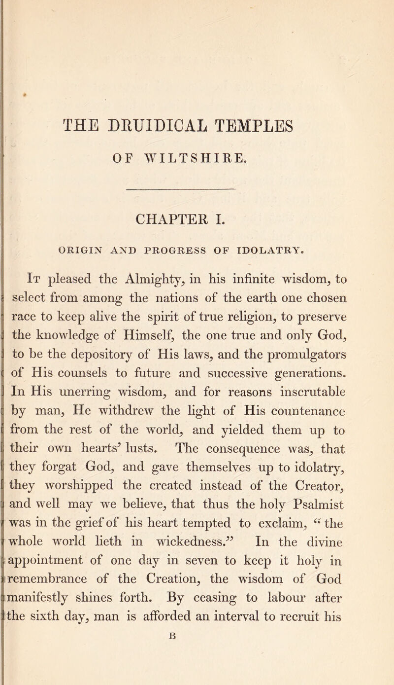 THE DRUIDICAL TEMPLES OF WILTSHIRE. CHAPTER I. ORIGIN AND PROGRESS OF IDOLATRY. It pleased the Almighty, in his infinite wisdom, to select from among the nations of the earth one chosen race to keep alive the spirit of true religion, to preserve the knowledge of Himself, the one true and only God, to be the depository of His laws, and the promulgators of His counsels to future and successive generations. In His unerring wisdom, and for reasons inscrutable by man, He withdrew the light of His countenance from the rest of the world, and yielded them up to their own hearts5 lusts. The consequence was, that they forgat God, and gave themselves up to idolatry, they worshipped the created instead of the Creator, and well may we believe, that thus the holy Psalmist was in the grief of his heart tempted to exclaim, e: the whole world lieth in wickedness.55 In the divine appointment of one day in seven to keep it holy in i remembrance of the Creation, the wisdom of God manifestly shines forth. By ceasing to labour after the sixth day, man is afforded an interval to recruit his B